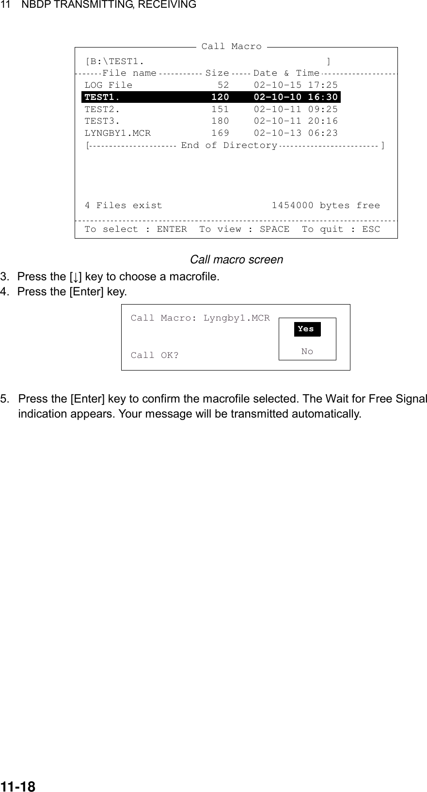 11  NBDP TRANSMITTING, RECEIVING 11-18 Call Macro[B:\TEST1.                              ]   File name        Size    Date &amp; TimeLOG File              52    02-10-15 17:25TEST1.               120    02-10-10 16:30TEST2.               151    02-10-11 09:25TEST3.               180    02-10-11 20:16LYNGBY1.MCR          169    02-10-13 06:23[               End of Directory                 ]4 Files exist                  1454000 bytes freeTo select : ENTER  To view : SPACE  To quit : ESC Call macro screen 3.  Press the [↓] key to choose a macrofile. 4.  Press the [Enter] key. Call Macro: Lyngby1.MCRCall OK? NoYes  5. Press the [Enter] key to confirm the macrofile selected. The Wait for Free Signal indication appears. Your message will be transmitted automatically.    