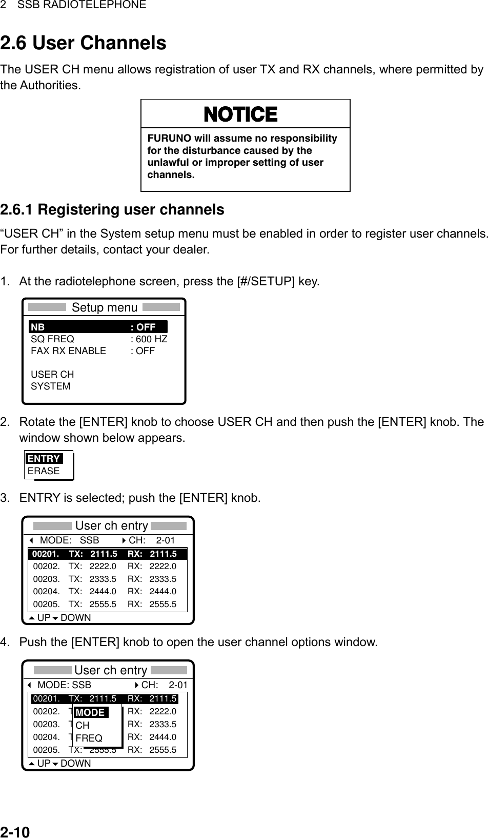 2  SSB RADIOTELEPHONE  2-102.6 User Channels The USER CH menu allows registration of user TX and RX channels, where permitted by the Authorities.   NOTICEFURUNO will assume no responsibilityfor the disturbance caused by theunlawful or improper setting of userchannels. 2.6.1 Registering user channels “USER CH” in the System setup menu must be enabled in order to register user channels. For further details, contact your dealer.  1.  At the radiotelephone screen, press the [#/SETUP] key.  ****    Setup menu    **** NB : OFFSQ FREQ : 600 HZFAX RX ENABLE : OFFUSER CHSYSTEM  2.  Rotate the [ENTER] knob to choose USER CH and then push the [ENTER] knob. The window shown below appears. ENTRYERASE 3.  ENTRY is selected; push the [ENTER] knob. *** User ch entry ** MODE:   SSBUP DOWN00201.    TX:   2111.5 RX:   2111.500202. TX:   2222.0 RX:   2222.000203. TX:   2333.5 RX:   2333.500204. TX:   2444.0 RX:   2444.000205. TX:   2555.5 RX:   2555.5CH:    2-01 4.  Push the [ENTER] knob to open the user channel options window. *** User ch entry ** MODE: SSB                CH:    2-01UP DOWN00201. TX:   2111.5 RX:   2111.500202. TX:   2222.0 RX:   2222.000203. TX:   2333.5 RX:   2333.500204. TX:   2444.0 RX:   2444.000205. TX:   2555.5 RX:   2555.5MODECHFREQ 