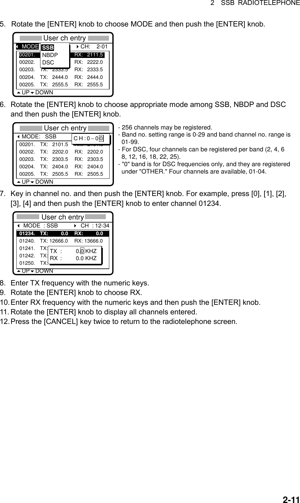 2  SSB RADIOTELEPHONE  2-115.  Rotate the [ENTER] knob to choose MODE and then push the [ENTER] knob. *** User ch entry **UP DOWN00201. TX:   2111.5 RX:   2111.500202. TX:   2222.0 RX:   2222.000203. TX:   2333.5 RX:   2333.500204. TX:   2444.0 RX:   2444.000205. TX:   2555.5 RX:   2555.5SSBNBDPDSC MODE:                       CH:    2-01 6.  Rotate the [ENTER] knob to choose appropriate mode among SSB, NBDP and DSC and then push the [ENTER] knob. *** User ch entry **MODE:   SSBUP DOWN00201. TX:   2101.5 RX:   2101.500202. TX:   2202.0 RX:   2202.000203. TX:   2303.5 RX:   2303.500204. TX:   2404.0 RX:   2404.000205. TX:   2505.5 RX:   2505.5CH  :  2-01CH:0−00- 256 channels may be registered.- Band no. setting range is 0-29 and band channel no. range is  01-99.- For DSC, four channels can be registered per band (2, 4, 6  8, 12, 16, 18, 22, 25).- &quot;0&quot; band is for DSC frequencies only, and they are registered  under &quot;OTHER.&quot; Four channels are available, 01-04. 7.  Key in channel no. and then push the [ENTER] knob. For example, press [0], [1], [2], [3], [4] and then push the [ENTER] knob to enter channel 01234.   ** User ch entry ** MODE  : SSB         UP DOWN01234. TX:         0.0 RX:         0.001240. TX: 12666.0 RX: 13666.001241. TX: 12777.5 RX: 13777.501242. TX: 12999.5 RX: 13999.501250. TX: 12100.0 RX: 13100.0CH  : 12-34TX :         0.0 KHZRX :         0.0 KHZ 8.  Enter TX frequency with the numeric keys.   9.  Rotate the [ENTER] knob to choose RX.   10. Enter RX frequency with the numeric keys and then push the [ENTER] knob.   11. Rotate the [ENTER] knob to display all channels entered. 12. Press the [CANCEL] key twice to return to the radiotelephone screen.   