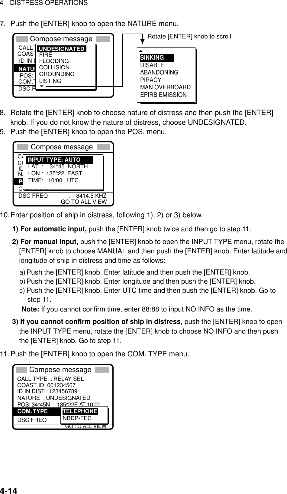 4  DISTRESS OPERATIONS   4-147.  Push the [ENTER] knob to open the NATURE menu. COAST IDCALL TYPE ID IN DIST :Undesignated  POS: ION. COM.TYPEDSC FREQ : All ships  : 987654321  : :   NATURE FIREFLOODINGCOLLISIONGROUNDINGLISTING UNDESIGNATED** Compose message  **  SINKINGDISABLEABANDONINGPIRACYMAN OVERBOARDEPIRB EMISSIONRotate [ENTER] knob to scroll. 8.  Rotate the [ENTER] knob to choose nature of distress and then push the [ENTER] knob. If you do not know the nature of distress, choose UNDESIGNATED.   9.  Push the [ENTER] knob to open the POS. menu. COAST IDCALL TYPE                DISTRESS RELAY ID IN DIST NATURE :           UNDESIGNATE COM. TYPEDSC FREQ             :    8414.5 KHZ : ALL SHIPS  : 987654321  :     POS: LAT  :    34°45  NORTHLON :  135°22  EASTTIME:   10:00   UTCINPUT TYPE: AUTOGO TO ALL VIEW** Compose message  ** 10. Enter position of ship in distress, following 1), 2) or 3) below. 1) For automatic input, push the [ENTER] knob twice and then go to step 11.   2) For manual input, push the [ENTER] knob to open the INPUT TYPE menu, rotate the [ENTER] knob to choose MANUAL and then push the [ENTER] knob. Enter latitude and longitude of ship in distress and time as follows: a) Push the [ENTER] knob. Enter latitude and then push the [ENTER] knob. b) Push the [ENTER] knob. Enter longitude and then push the [ENTER] knob. c) Push the [ENTER] knob. Enter UTC time and then push the [ENTER] knob. Go to step 11.       Note: If you cannot confirm time, enter 88:88 to input NO INFO as the time. 3) If you cannot confirm position of ship in distress, push the [ENTER] knob to open   the INPUT TYPE menu, rotate the [ENTER] knob to choose NO INFO and then push the [ENTER] knob. Go to step 11. 11. Push the [ENTER] knob to open the COM. TYPE menu. TELEPHONENATURE  : UNDESIGNATED POS: 34°45N     135°22E AT 10:00  DSC FREQ     :  2187.5 kHz  TELEPHONENBDP-FECCOM. TYPE GO TO ALL VIEWCALL TYPE  : RELAY SELID IN DIST : 123456789COAST ID: 001234567** Compose message  ** 