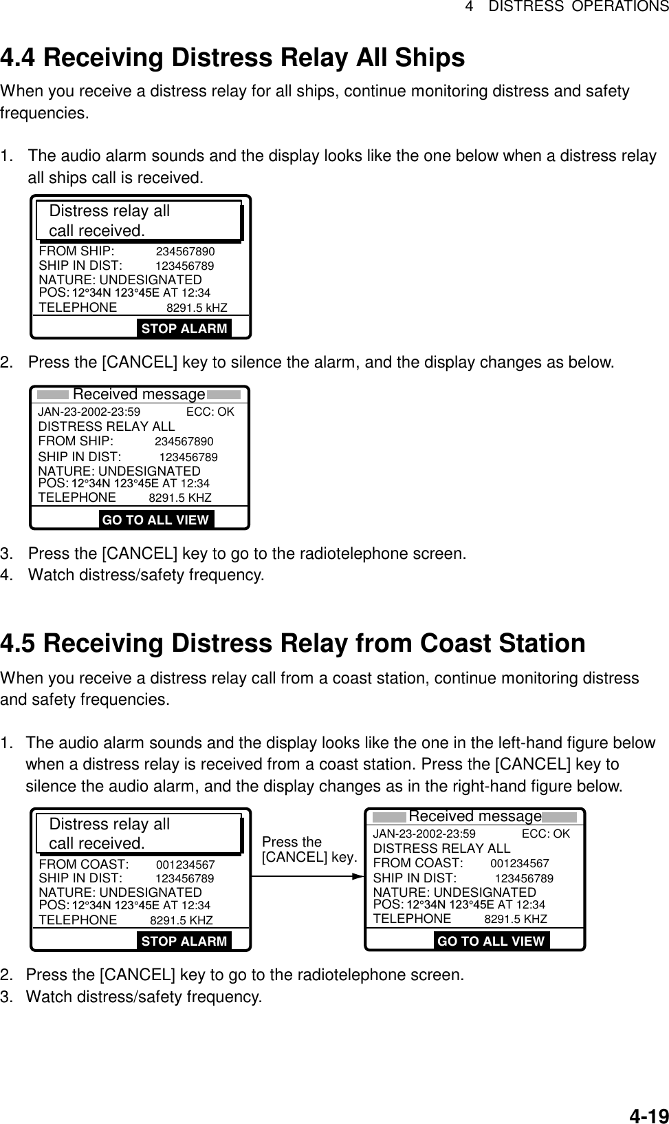 4  DISTRESS OPERATIONS  4-19   4.4 Receiving Distress Relay All Ships When you receive a distress relay for all ships, continue monitoring distress and safety frequencies.  1.  The audio alarm sounds and the display looks like the one below when a distress relay all ships call is received. Distress relay all call received.SHIP IN DIST: 123456789POS: 12°34N 123°45E AT 12:34TELEPHONE          8291.5 kHZFROM SHIP: 234567890NATURE: UNDESIGNATEDSTOP ALARM 2.  Press the [CANCEL] key to silence the alarm, and the display changes as below.   JAN-23-2002-23:59              ECC: OK   SHIP IN DIST: 123456789POS:  12°34N 123°45E AT 12:34TELEPHONE     8291.5 KHZFROM SHIP: 234567890NATURE: UNDESIGNATEDDISTRESS RELAY ALL GO TO ALL VIEWReceived message 3.  Press the [CANCEL] key to go to the radiotelephone screen. 4.  Watch distress/safety frequency.   4.5 Receiving Distress Relay from Coast Station When you receive a distress relay call from a coast station, continue monitoring distress and safety frequencies.  1.  The audio alarm sounds and the display looks like the one in the left-hand figure below when a distress relay is received from a coast station. Press the [CANCEL] key to silence the audio alarm, and the display changes as in the right-hand figure below. Distress relay all call received.SHIP IN DIST:  123456789POS: 12°34N 123°45E AT 12:34TELEPHONE      8291.5 KHZFROM COAST:  001234567NATURE: UNDESIGNATEDSTOP ALARM Press the[CANCEL] key.JAN-23-2002-23:59              ECC: OK  SHIP IN DIST:  123456789POS:  12°34N 123°45E AT 12:34TELEPHONE      8291.5 KHZFROM COAST:  001234567NATURE: UNDESIGNATEDDISTRESS RELAY ALLReceived message GO TO ALL VIEW 2.  Press the [CANCEL] key to go to the radiotelephone screen. 3.  Watch distress/safety frequency. 