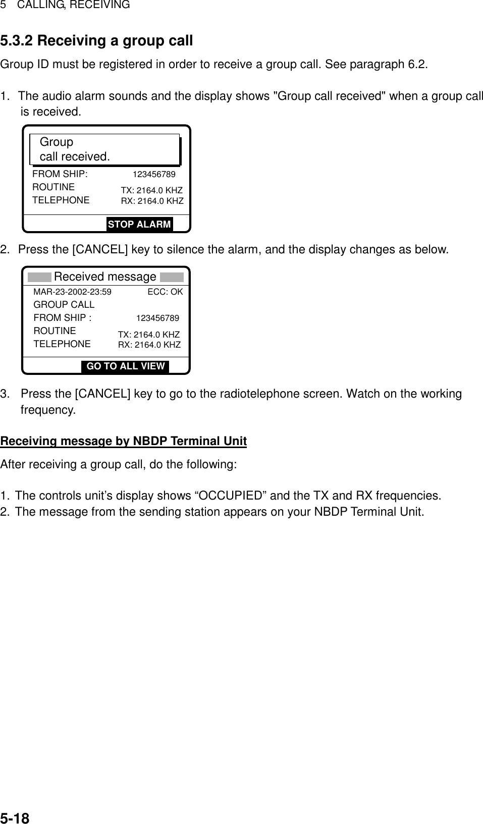 5  CALLING, RECEIVING  5-185.3.2 Receiving a group call Group ID must be registered in order to receive a group call. See paragraph 6.2.  1.  The audio alarm sounds and the display shows &quot;Group call received&quot; when a group call is received. FROM SHIP:            123456789 ROUTINETELEPHONE       TX: 2164.0 KHZRX: 2164.0 KHZGroupcall received.STOP ALARM 2.  Press the [CANCEL] key to silence the alarm, and the display changes as below.     * Received message *MAR-23-2002-23:59               ECC: OKGROUP CALL FROM SHIP :             123456789 ROUTINETELEPHONE       TX: 2164.0 KHZRX: 2164.0 KHZGO TO ALL VIEW 3.  Press the [CANCEL] key to go to the radiotelephone screen. Watch on the working frequency.  Receiving message by NBDP Terminal Unit After receiving a group call, do the following:  1. The controls unit’s display shows “OCCUPIED” and the TX and RX frequencies. 2. The message from the sending station appears on your NBDP Terminal Unit.      