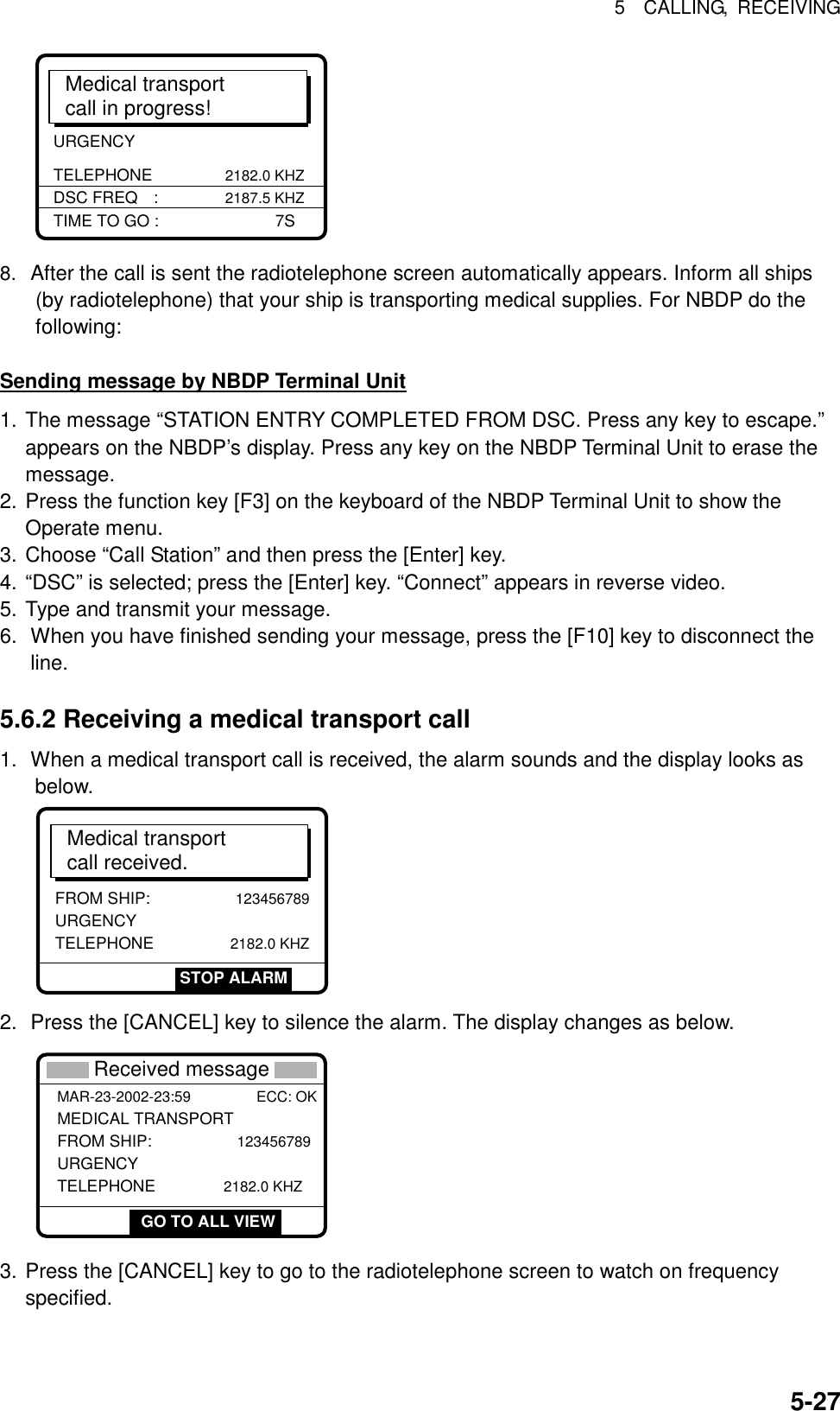 5  CALLING, RECEIVING  5-27URGENCY TELEPHONE              2182.0 KHZMedical transportcall in progress!TIME TO GO :        7SDSC FREQ :             2187.5 KHZ 8. After the call is sent the radiotelephone screen automatically appears. Inform all ships (by radiotelephone) that your ship is transporting medical supplies. For NBDP do the following:  Sending message by NBDP Terminal Unit 1. The message “STATION ENTRY COMPLETED FROM DSC. Press any key to escape.” appears on the NBDP’s display. Press any key on the NBDP Terminal Unit to erase the message. 2. Press the function key [F3] on the keyboard of the NBDP Terminal Unit to show the Operate menu. 3. Choose “Call Station” and then press the [Enter] key. 4. “DSC” is selected; press the [Enter] key. “Connect” appears in reverse video. 5. Type and transmit your message. 6.  When you have finished sending your message, press the [F10] key to disconnect the line.  5.6.2 Receiving a medical transport call 1.  When a medical transport call is received, the alarm sounds and the display looks as below.  Medical transportcall received.FROM SHIP:              123456789URGENCY TELEPHONE               2182.0 KHZSTOP ALARM 2.  Press the [CANCEL] key to silence the alarm. The display changes as below.   GO TO ALL VIEW * Received message * MAR-23-2002-23:59 ECC: OK MEDICAL TRANSPORT FROM SHIP:              123456789URGENCY TELEPHONE             2182.0 KHZ GO TO ALL VIEW 3. Press the [CANCEL] key to go to the radiotelephone screen to watch on frequency specified. 
