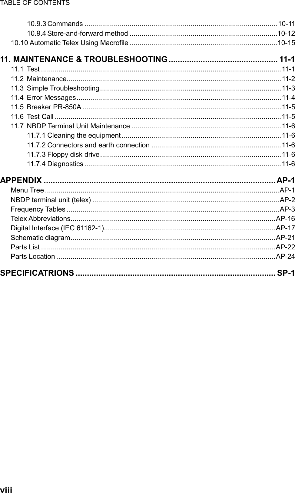 TABLE OF CONTENTS  viii  10.9.3 Commands ..................................................................................................10-11 10.9.4 Store-and-forward method ...........................................................................10-12 10.10 Automatic Telex Using Macrofile ...........................................................................10-15 11. MAINTENANCE &amp; TROUBLESHOOTING ................................................ 11-1 11.1 Test ..........................................................................................................................11-1 11.2 Maintenance.............................................................................................................11-2 11.3 Simple Troubleshooting............................................................................................11-3 11.4 Error Messages........................................................................................................11-4 11.5 Breaker PR-850A .....................................................................................................11-5 11.6 Test Call ...................................................................................................................11-5 11.7 NBDP Terminal Unit Maintenance ............................................................................11-6 11.7.1 Cleaning the equipment .................................................................................11-6 11.7.2 Connectors and earth connection ..................................................................11-6 11.7.3 Floppy disk drive............................................................................................11-6 11.7.4 Diagnostics ....................................................................................................11-6 APPENDIX ...................................................................................................... AP-1 Menu Tree .......................................................................................................................AP-1 NBDP terminal unit (telex) ...............................................................................................AP-2 Frequency Tables ............................................................................................................AP-3 Telex Abbreviations........................................................................................................AP-16 Digital Interface (IEC 61162-1).......................................................................................AP-17 Schematic diagram........................................................................................................AP-21 Parts List .......................................................................................................................AP-22 Parts Location ...............................................................................................................AP-24 SPECIFICATRIONS ........................................................................................ SP-1    