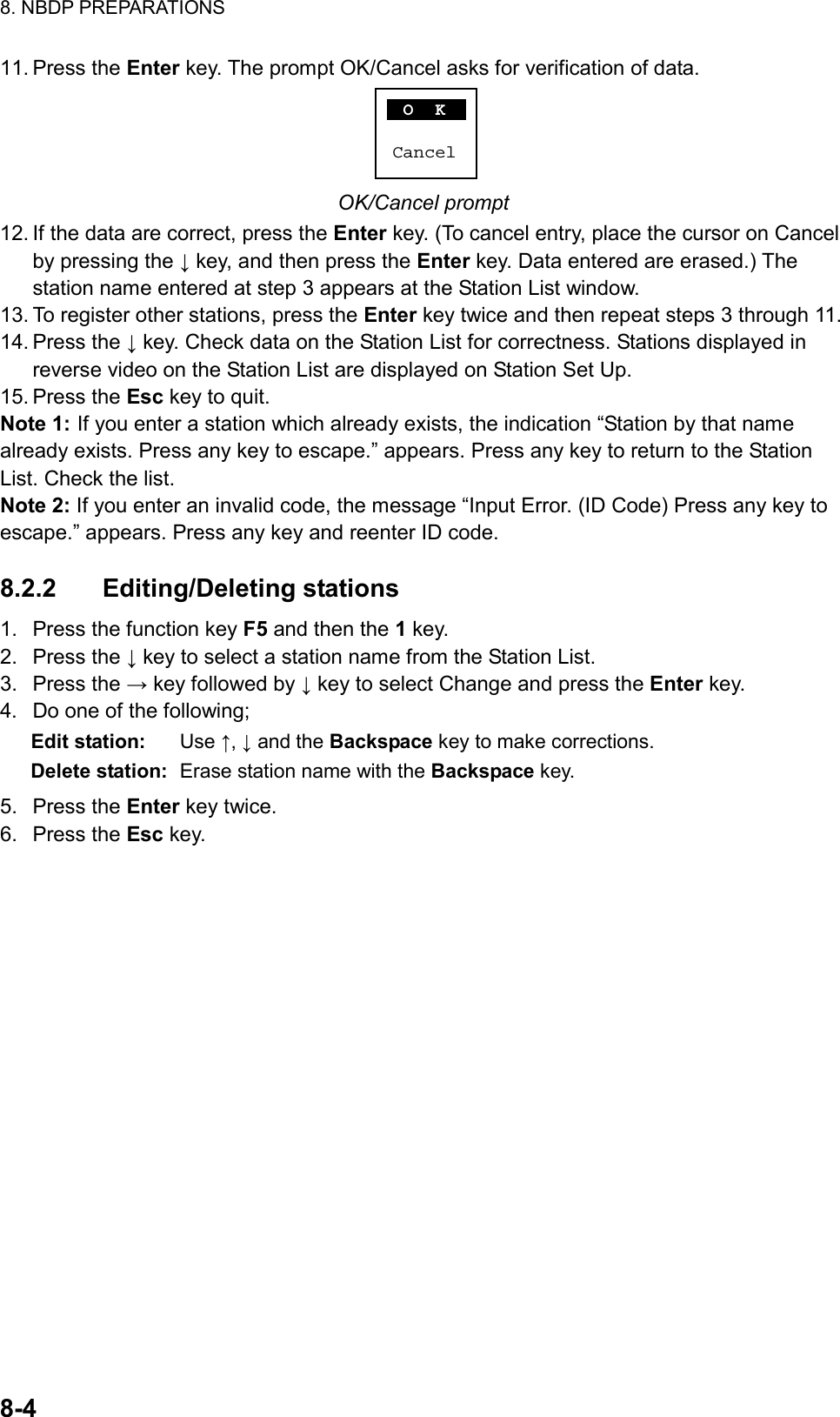 8. NBDP PREPARATIONS  8-4  11. Press the Enter key. The prompt OK/Cancel asks for verification of data.  O  KCancel OK/Cancel prompt 12. If the data are correct, press the Enter key. (To cancel entry, place the cursor on Cancel by pressing the ↓ key, and then press the Enter key. Data entered are erased.) The station name entered at step 3 appears at the Station List window. 13. To register other stations, press the Enter key twice and then repeat steps 3 through 11. 14. Press the ↓ key. Check data on the Station List for correctness. Stations displayed in reverse video on the Station List are displayed on Station Set Up. 15. Press the Esc key to quit. Note 1: If you enter a station which already exists, the indication “Station by that name already exists. Press any key to escape.” appears. Press any key to return to the Station List. Check the list. Note 2: If you enter an invalid code, the message “Input Error. (ID Code) Press any key to escape.” appears. Press any key and reenter ID code.  8.2.2 Editing/Deleting stations 1.  Press the function key F5 and then the 1 key. 2. Press the ↓ key to select a station name from the Station List. 3. Press the → key followed by ↓ key to select Change and press the Enter key. 4.  Do one of the following; Edit station: Use ↑, ↓ and the Backspace key to make corrections. Delete station:  Erase station name with the Backspace key. 5. Press the Enter key twice. 6. Press the Esc key.  