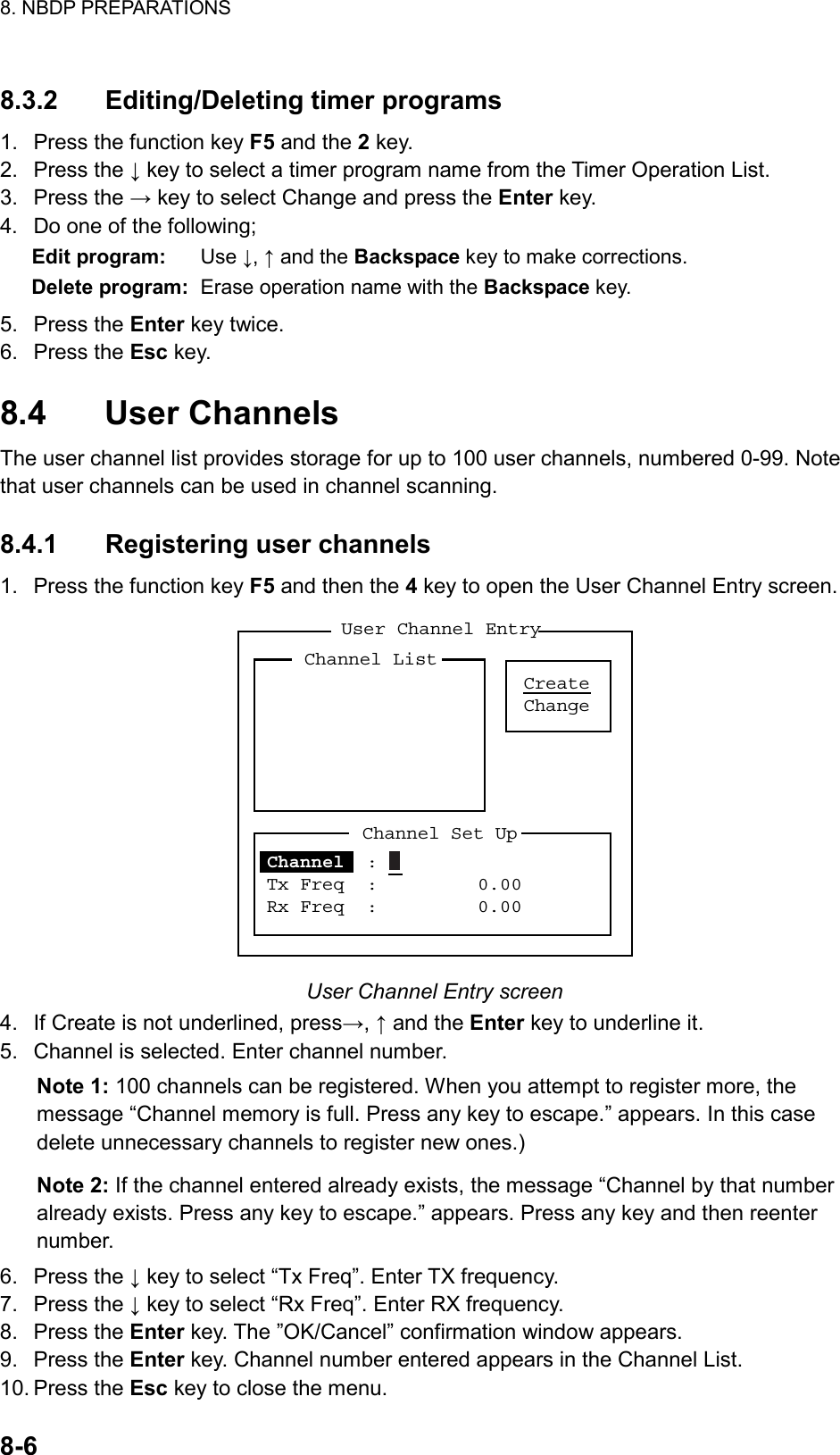 8. NBDP PREPARATIONS  8-6   8.3.2 Editing/Deleting timer programs 1.  Press the function key F5 and the 2 key. 2. Press the ↓ key to select a timer program name from the Timer Operation List. 3. Press the → key to select Change and press the Enter key. 4.  Do one of the following; Edit program:  Use ↓, ↑ and the Backspace key to make corrections. Delete program:  Erase operation name with the Backspace key. 5. Press the Enter key twice. 6. Press the Esc key.  8.4 User Channels The user channel list provides storage for up to 100 user channels, numbered 0-99. Note that user channels can be used in channel scanning.  8.4.1  Registering user channels 1.  Press the function key F5 and then the 4 key to open the User Channel Entry screen. User Channel EntryCreateChangeChannel ListChannel Set UpChannel  :  Tx Freq  :         0.00Rx Freq  :         0.00 User Channel Entry screen 4.  If Create is not underlined, press→, ↑ and the Enter key to underline it. 5.  Channel is selected. Enter channel number. Note 1: 100 channels can be registered. When you attempt to register more, the message “Channel memory is full. Press any key to escape.” appears. In this case delete unnecessary channels to register new ones.) Note 2: If the channel entered already exists, the message “Channel by that number already exists. Press any key to escape.” appears. Press any key and then reenter number. 6. Press the ↓ key to select “Tx Freq”. Enter TX frequency. 7. Press the ↓ key to select “Rx Freq”. Enter RX frequency. 8. Press the Enter key. The ”OK/Cancel” confirmation window appears. 9. Press the Enter key. Channel number entered appears in the Channel List. 10. Press the Esc key to close the menu. 