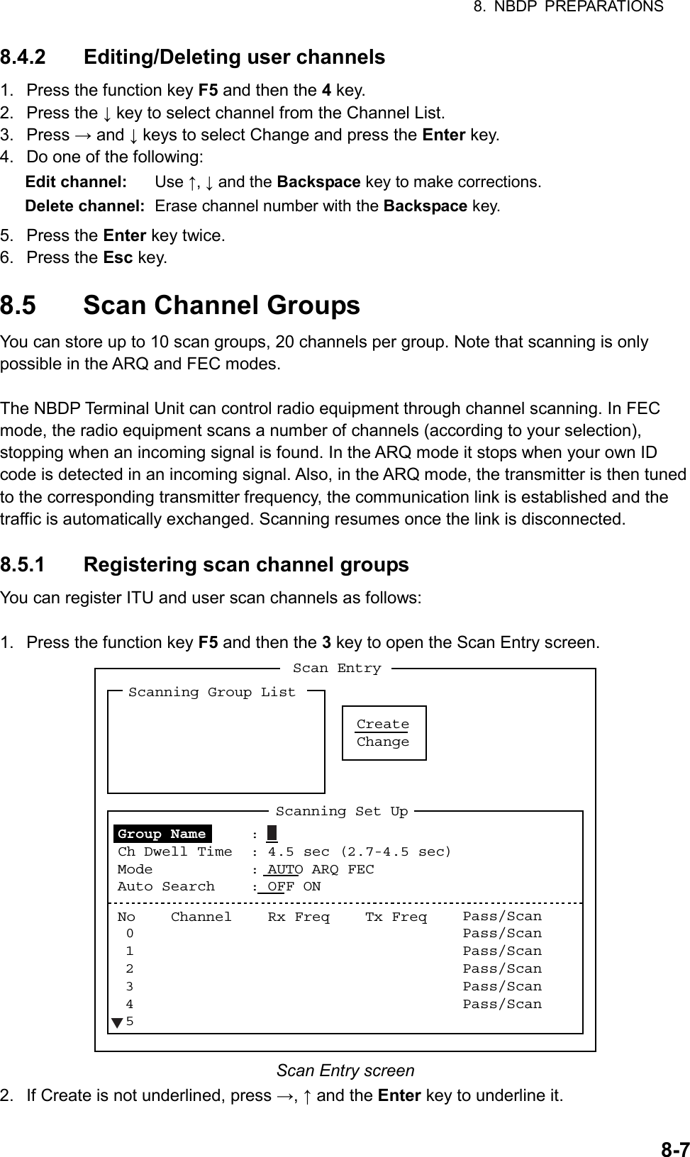 8. NBDP PREPARATIONS  8-78.4.2 Editing/Deleting user channels 1.  Press the function key F5 and then the 4 key. 2. Press the ↓ key to select channel from the Channel List. 3. Press → and ↓ keys to select Change and press the Enter key. 4.  Do one of the following: Edit channel: Use ↑, ↓ and the Backspace key to make corrections. Delete channel:  Erase channel number with the Backspace key. 5. Press the Enter key twice. 6. Press the Esc key.  8.5  Scan Channel Groups You can store up to 10 scan groups, 20 channels per group. Note that scanning is only possible in the ARQ and FEC modes.  The NBDP Terminal Unit can control radio equipment through channel scanning. In FEC mode, the radio equipment scans a number of channels (according to your selection), stopping when an incoming signal is found. In the ARQ mode it stops when your own ID code is detected in an incoming signal. Also, in the ARQ mode, the transmitter is then tuned to the corresponding transmitter frequency, the communication link is established and the traffic is automatically exchanged. Scanning resumes once the link is disconnected.  8.5.1 Registering scan channel groups You can register ITU and user scan channels as follows:  1.  Press the function key F5 and then the 3 key to open the Scan Entry screen. CreateChangeScan EntryScanning Group ListScanning Set UpNo    Channel    Rx Freq    Tx Freq    012345Pass/ScanPass/ScanPass/ScanPass/ScanPass/ScanPass/ScanGroup Name     :  Ch Dwell Time  : 4.5 sec (2.7-4.5 sec)Mode    : AUTO ARQ FECAuto Search    : OFF ONT Scan Entry screen 2.  If Create is not underlined, press →, ↑ and the Enter key to underline it. 