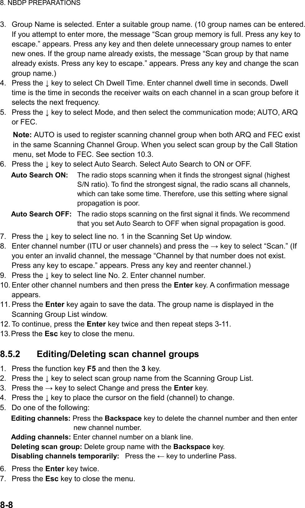 8. NBDP PREPARATIONS  8-8  3.  Group Name is selected. Enter a suitable group name. (10 group names can be entered. If you attempt to enter more, the message “Scan group memory is full. Press any key to escape.” appears. Press any key and then delete unnecessary group names to enter new ones. If the group name already exists, the message “Scan group by that name already exists. Press any key to escape.” appears. Press any key and change the scan group name.) 4. Press the ↓ key to select Ch Dwell Time. Enter channel dwell time in seconds. Dwell time is the time in seconds the receiver waits on each channel in a scan group before it selects the next frequency. 5. Press the ↓ key to select Mode, and then select the communication mode; AUTO, ARQ or FEC. Note: AUTO is used to register scanning channel group when both ARQ and FEC exist in the same Scanning Channel Group. When you select scan group by the Call Station menu, set Mode to FEC. See section 10.3. 6. Press the ↓ key to select Auto Search. Select Auto Search to ON or OFF. Auto Search ON:  The radio stops scanning when it finds the strongest signal (highest S/N ratio). To find the strongest signal, the radio scans all channels, which can take some time. Therefore, use this setting where signal propagation is poor. Auto Search OFF:  The radio stops scanning on the first signal it finds. We recommend that you set Auto Search to OFF when signal propagation is good. 7. Press the ↓ key to select line no. 1 in the Scanning Set Up window. 8.  Enter channel number (ITU or user channels) and press the → key to select “Scan.” (If you enter an invalid channel, the message “Channel by that number does not exist. Press any key to escape.” appears. Press any key and reenter channel.) 9. Press the ↓ key to select line No. 2. Enter channel number. 10. Enter other channel numbers and then press the Enter key. A confirmation message appears. 11. Press the Enter key again to save the data. The group name is displayed in the Scanning Group List window. 12. To continue, press the Enter key twice and then repeat steps 3-11. 13. Press  the  Esc key to close the menu.  8.5.2  Editing/Deleting scan channel groups 1.  Press the function key F5 and then the 3 key. 2. Press the ↓ key to select scan group name from the Scanning Group List. 3. Press the → key to select Change and press the Enter key. 4. Press the ↓ key to place the cursor on the field (channel) to change. 5.  Do one of the following: Editing channels: Press the Backspace key to delete the channel number and then enter new channel number. Adding channels: Enter channel number on a blank line. Deleting scan group: Delete group name with the Backspace key. Disabling channels temporarily: Press the ← key to underline Pass. 6. Press the Enter key twice. 7. Press the Esc key to close the menu. 