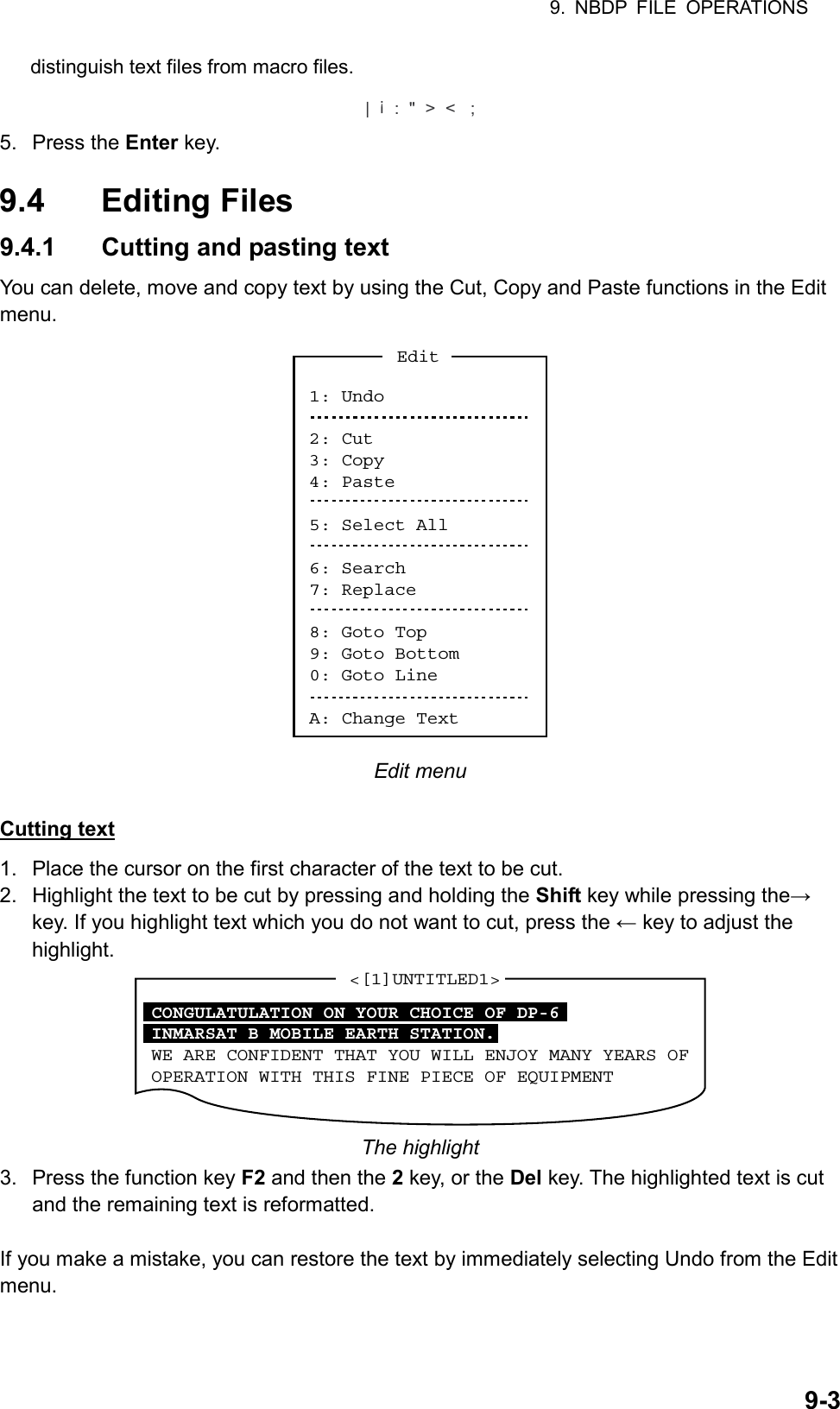 9. NBDP FILE OPERATIONS  9-3distinguish text files from macro files. |     :  &quot;  &gt;  &lt;   ;! 5. Press the Enter key.  9.4 Editing Files 9.4.1  Cutting and pasting text You can delete, move and copy text by using the Cut, Copy and Paste functions in the Edit menu. 1: Undo2: Cut3: Copy4: Paste5: Select All6: Search7: Replace8: Goto Top9: Goto Bottom0: Goto LineA: Change TextEdit Edit menu  Cutting text 1.  Place the cursor on the first character of the text to be cut. 2.  Highlight the text to be cut by pressing and holding the Shift key while pressing the→ key. If you highlight text which you do not want to cut, press the ← key to adjust the highlight. &lt;[1]UNTITLED1&gt;CONGULATULATION ON YOUR CHOICE OF DP-6INMARSAT B MOBILE EARTH STATION.WE ARE CONFIDENT THAT YOU WILL ENJOY MANY YEARS OFOPERATION WITH THIS FINE PIECE OF EQUIPMENT The highlight 3.  Press the function key F2 and then the 2 key, or the Del key. The highlighted text is cut and the remaining text is reformatted.  If you make a mistake, you can restore the text by immediately selecting Undo from the Edit menu. 