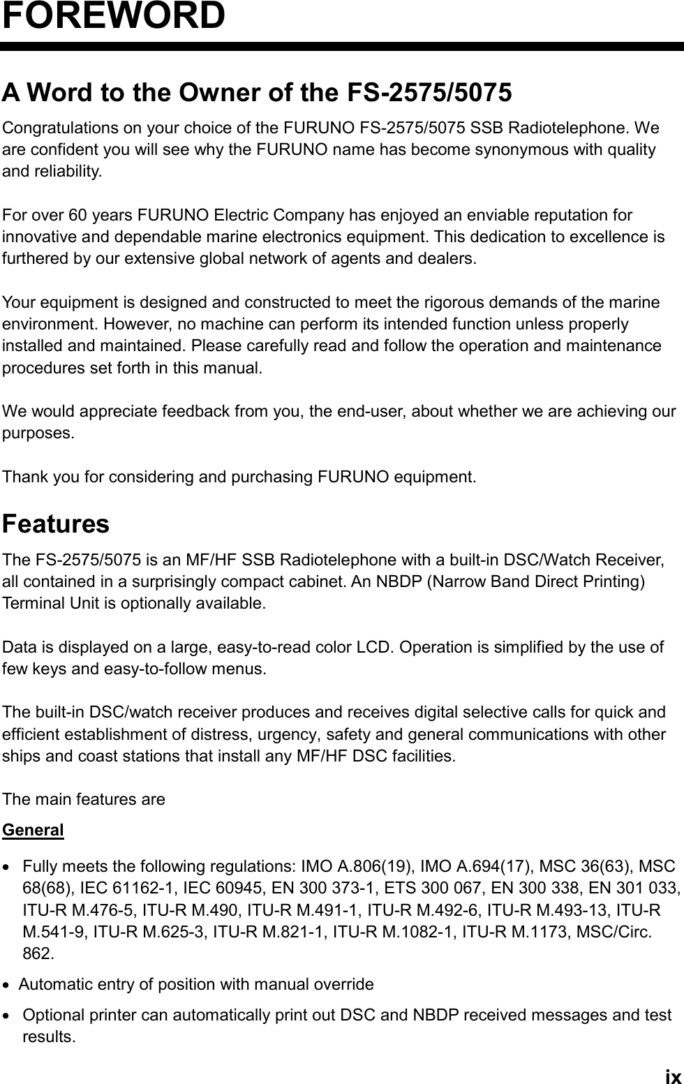   ixFOREWORD A Word to the Owner of the FS-2575/5075 Congratulations on your choice of the FURUNO FS-2575/5075 SSB Radiotelephone. We are confident you will see why the FURUNO name has become synonymous with quality and reliability.  For over 60 years FURUNO Electric Company has enjoyed an enviable reputation for innovative and dependable marine electronics equipment. This dedication to excellence is furthered by our extensive global network of agents and dealers.  Your equipment is designed and constructed to meet the rigorous demands of the marine environment. However, no machine can perform its intended function unless properly installed and maintained. Please carefully read and follow the operation and maintenance procedures set forth in this manual.  We would appreciate feedback from you, the end-user, about whether we are achieving our purposes.  Thank you for considering and purchasing FURUNO equipment.  Features The FS-2575/5075 is an MF/HF SSB Radiotelephone with a built-in DSC/Watch Receiver, all contained in a surprisingly compact cabinet. An NBDP (Narrow Band Direct Printing) Terminal Unit is optionally available.  Data is displayed on a large, easy-to-read color LCD. Operation is simplified by the use of few keys and easy-to-follow menus.  The built-in DSC/watch receiver produces and receives digital selective calls for quick and efficient establishment of distress, urgency, safety and general communications with other ships and coast stations that install any MF/HF DSC facilities.  The main features are General •  Fully meets the following regulations: IMO A.806(19), IMO A.694(17), MSC 36(63), MSC 68(68), IEC 61162-1, IEC 60945, EN 300 373-1, ETS 300 067, EN 300 338, EN 301 033, ITU-R M.476-5, ITU-R M.490, ITU-R M.491-1, ITU-R M.492-6, ITU-R M.493-13, ITU-R M.541-9, ITU-R M.625-3, ITU-R M.821-1, ITU-R M.1082-1, ITU-R M.1173, MSC/Circ. 862. •  Automatic entry of position with manual override •  Optional printer can automatically print out DSC and NBDP received messages and test results.