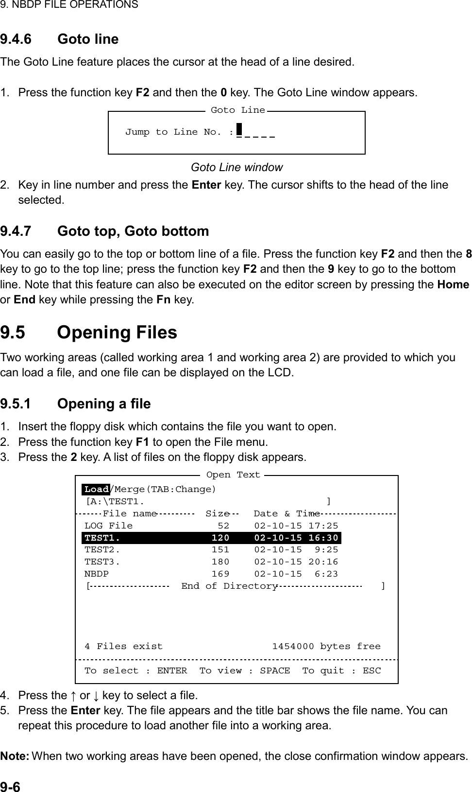 9. NBDP FILE OPERATIONS  9-6  9.4.6 Goto line The Goto Line feature places the cursor at the head of a line desired.  1.  Press the function key F2 and then the 0 key. The Goto Line window appears. Goto LineJump to Line No. :  Goto Line window 2.  Key in line number and press the Enter key. The cursor shifts to the head of the line selected.  9.4.7  Goto top, Goto bottom You can easily go to the top or bottom line of a file. Press the function key F2 and then the 8 key to go to the top line; press the function key F2 and then the 9 key to go to the bottom line. Note that this feature can also be executed on the editor screen by pressing the Home or End key while pressing the Fn key.  9.5 Opening Files Two working areas (called working area 1 and working area 2) are provided to which you can load a file, and one file can be displayed on the LCD.  9.5.1  Opening a file 1.  Insert the floppy disk which contains the file you want to open. 2.  Press the function key F1 to open the File menu. 3. Press the 2 key. A list of files on the floppy disk appears. Open TextLoad/Merge(TAB:Change)[A:\TEST1.                              ]   File name        Size    Date &amp; TimeLOG File              52    02-10-15 17:25TEST1.               120    02-10-15 16:30TEST2.               151    02-10-15  9:25TEST3.               180    02-10-15 20:16NBDP                 169    02-10-15  6:23[               End of Directory                 ]4 Files exist                  1454000 bytes freeTo select : ENTER  To view : SPACE  To quit : ESC 4. Press the ↑ or ↓ key to select a file. 5. Press the Enter key. The file appears and the title bar shows the file name. You can repeat this procedure to load another file into a working area.  Note: When two working areas have been opened, the close confirmation window appears. 