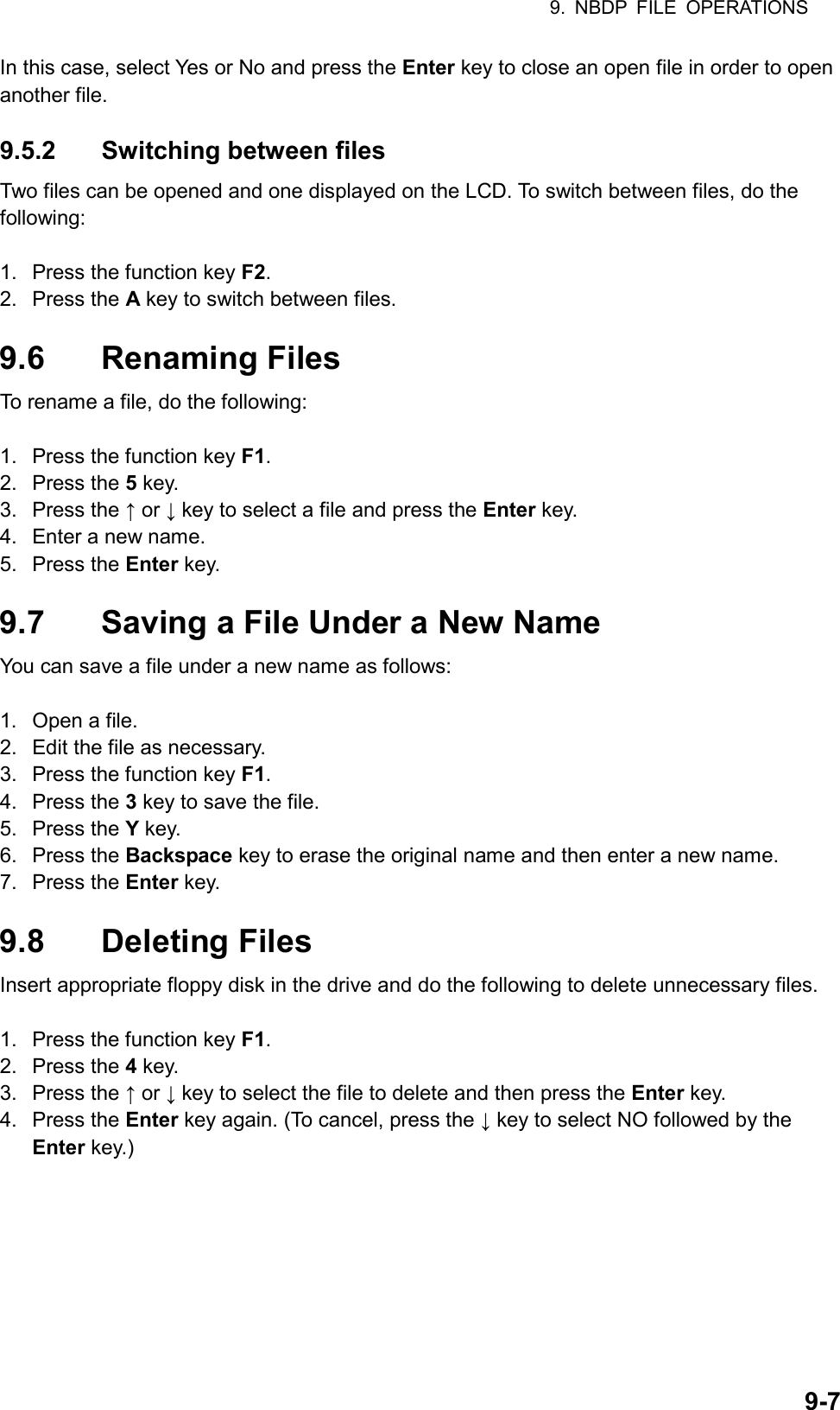 9. NBDP FILE OPERATIONS  9-7In this case, select Yes or No and press the Enter key to close an open file in order to open another file.  9.5.2  Switching between files Two files can be opened and one displayed on the LCD. To switch between files, do the following:  1.  Press the function key F2. 2. Press the A key to switch between files.  9.6 Renaming Files To rename a file, do the following:  1.  Press the function key F1. 2. Press the 5 key. 3. Press the ↑ or ↓ key to select a file and press the Enter key. 4.  Enter a new name. 5. Press the Enter key.  9.7  Saving a File Under a New Name You can save a file under a new name as follows:  1.  Open a file. 2.  Edit the file as necessary. 3.  Press the function key F1. 4. Press the 3 key to save the file. 5. Press the Y key. 6. Press the Backspace key to erase the original name and then enter a new name. 7. Press the Enter key.  9.8 Deleting Files Insert appropriate floppy disk in the drive and do the following to delete unnecessary files.  1.  Press the function key F1. 2. Press the 4 key. 3. Press the ↑ or ↓ key to select the file to delete and then press the Enter key. 4. Press the Enter key again. (To cancel, press the ↓ key to select NO followed by the Enter key.)  