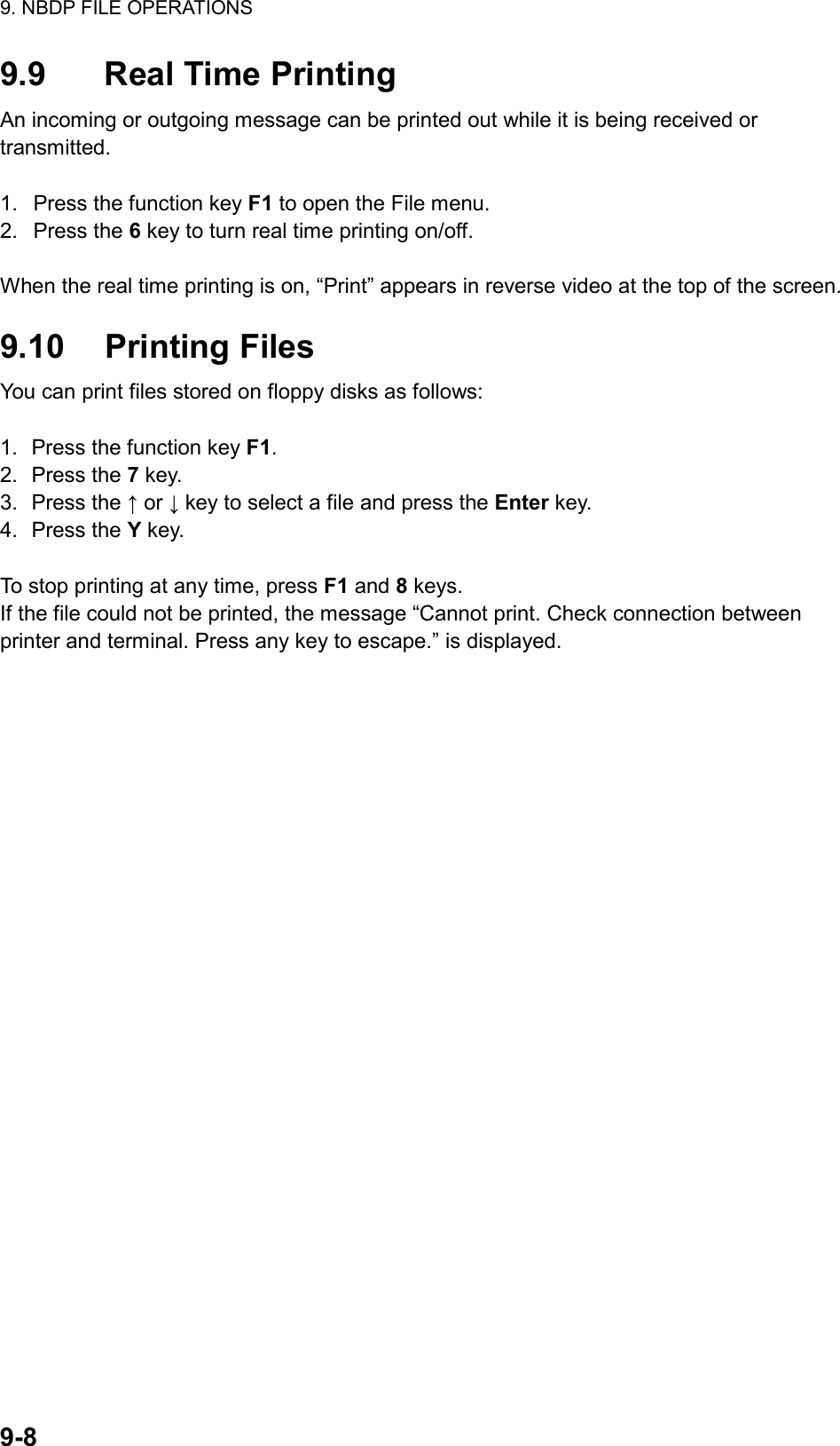 9. NBDP FILE OPERATIONS  9-8  9.9  Real Time Printing An incoming or outgoing message can be printed out while it is being received or transmitted.  1.  Press the function key F1 to open the File menu. 2. Press the 6 key to turn real time printing on/off.  When the real time printing is on, “Print” appears in reverse video at the top of the screen.  9.10 Printing Files You can print files stored on floppy disks as follows:  1.  Press the function key F1. 2. Press the 7 key. 3. Press the ↑ or ↓ key to select a file and press the Enter key. 4. Press the Y key.  To stop printing at any time, press F1 and 8 keys. If the file could not be printed, the message “Cannot print. Check connection between printer and terminal. Press any key to escape.” is displayed.