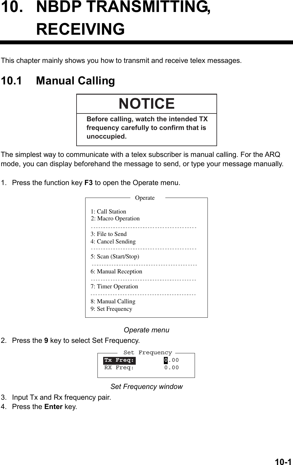   10-110. NBDP TRANSMITTING, RECEIVING This chapter mainly shows you how to transmit and receive telex messages.    10.1 Manual Calling NOTICEBefore calling, watch the intended TX frequency carefully to confirm that is unoccupied. The simplest way to communicate with a telex subscriber is manual calling. For the ARQ mode, you can display beforehand the message to send, or type your message manually.  1.  Press the function key F3 to open the Operate menu. 1: Call Station3: File to Send4: Cancel Sending5: Scan (Start/Stop)6: Manual Reception7: Timer Operation8: Manual Calling9: Set FrequencyOperate2: Macro Operation Operate menu 2. Press the 9 key to select Set Frequency. Set FrequencyTx Freq:        0.00RX Freq:        0.00 Set Frequency window 3.  Input Tx and Rx frequency pair. 4. Press the Enter key.