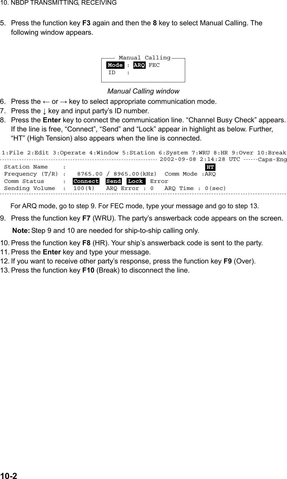 10. NBDP TRANSMITTING, RECEIVING  10-2  5.  Press the function key F3 again and then the 8 key to select Manual Calling. The following window appears.  Mode : ARQ FEC ID   :Manual Calling Manual Calling window 6. Press the ← or → key to select appropriate communication mode. 7. Press the ↓ key and input party’s ID number. 8. Press the Enter key to connect the communication line. “Channel Busy Check” appears. If the line is free, “Connect”, “Send” and “Lock” appear in highlight as below. Further, “HT” (High Tension) also appears when the line is connected. Station Name    :  Frequency (T/R) :   8765.00 / 8965.00(kHz)  Comm Mode :ARQComm Status     :  Connect  Send  Lock  Error  Sending Volume  :  100(%)   ARQ Error : 0   ARQ Time : 0(sec)Caps-Eng1:File 2:Edit 3:Operate 4:Window 5:Station 6:System 7:WRU 8:HR 9:Over 10:Break2002-09-08 2:14:28 UTC  HT For ARQ mode, go to step 9. For FEC mode, type your message and go to step 13. 9.  Press the function key F7 (WRU). The party’s answerback code appears on the screen. Note: Step 9 and 10 are needed for ship-to-ship calling only. 10. Press the function key F8 (HR). Your ship’s answerback code is sent to the party. 11. Press the Enter key and type your message. 12. If you want to receive other party’s response, press the function key F9 (Over). 13. Press the function key F10 (Break) to disconnect the line.  