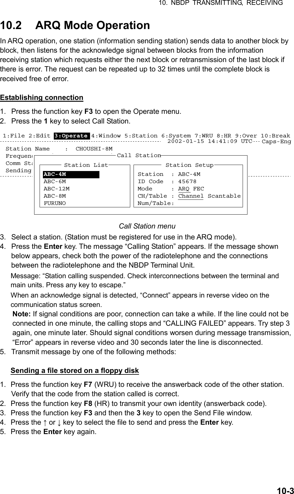 10. NBDP TRANSMITTING, RECEIVING  10-310.2  ARQ Mode Operation In ARQ operation, one station (information sending station) sends data to another block by block, then listens for the acknowledge signal between blocks from the information receiving station which requests either the next block or retransmission of the last block if there is error. The request can be repeated up to 32 times until the complete block is received free of error.  Establishing connection 1.  Press the function key F3 to open the Operate menu. 2. Press the 1 key to select Call Station. Caps-EngStation Name    :  CHOUSHI-8MFrequency (T/R) :   8765.00 / 8965.00(kHz)  Comm Mode :AQWComm Status     :  Connect Send Lock Error  Mark  SpaceSending Volume  :  100(%)   ARQ Error : 0   ARQ Time : 0(sec)2002-01-15 14:41:09 UTCCall StationStation ListABC-4MABC-6MABC-12MABC-8MFURUNOStation SetupStation  : ABC-4MID Code  : 45678Mode     : ARQ FECCH/Table : Channel ScantableNum/Table:1:File 2:Edit 3:Operate 4:Window 5:Station 6:System 7:WRU 8:HR 9:Over 10:Break Call Station menu 3.  Select a station. (Station must be registered for use in the ARQ mode). 4. Press the Enter key. The message “Calling Station” appears. If the message shown below appears, check both the power of the radiotelephone and the connections between the radiotelephone and the NBDP Terminal Unit. Message: “Station calling suspended. Check interconnections between the terminal and main units. Press any key to escape.” When an acknowledge signal is detected, “Connect” appears in reverse video on the communication status screen. Note: If signal conditions are poor, connection can take a while. If the line could not be connected in one minute, the calling stops and “CALLING FAILED” appears. Try step 3 again, one minute later. Should signal conditions worsen during message transmission, “Error” appears in reverse video and 30 seconds later the line is disconnected. 5.  Transmit message by one of the following methods:  Sending a file stored on a floppy disk 1.  Press the function key F7 (WRU) to receive the answerback code of the other station. Verify that the code from the station called is correct. 2.  Press the function key F8 (HR) to transmit your own identity (answerback code). 3.  Press the function key F3 and then the 3 key to open the Send File window. 4. Press the ↑ or ↓ key to select the file to send and press the Enter key. 5. Press the Enter key again. 