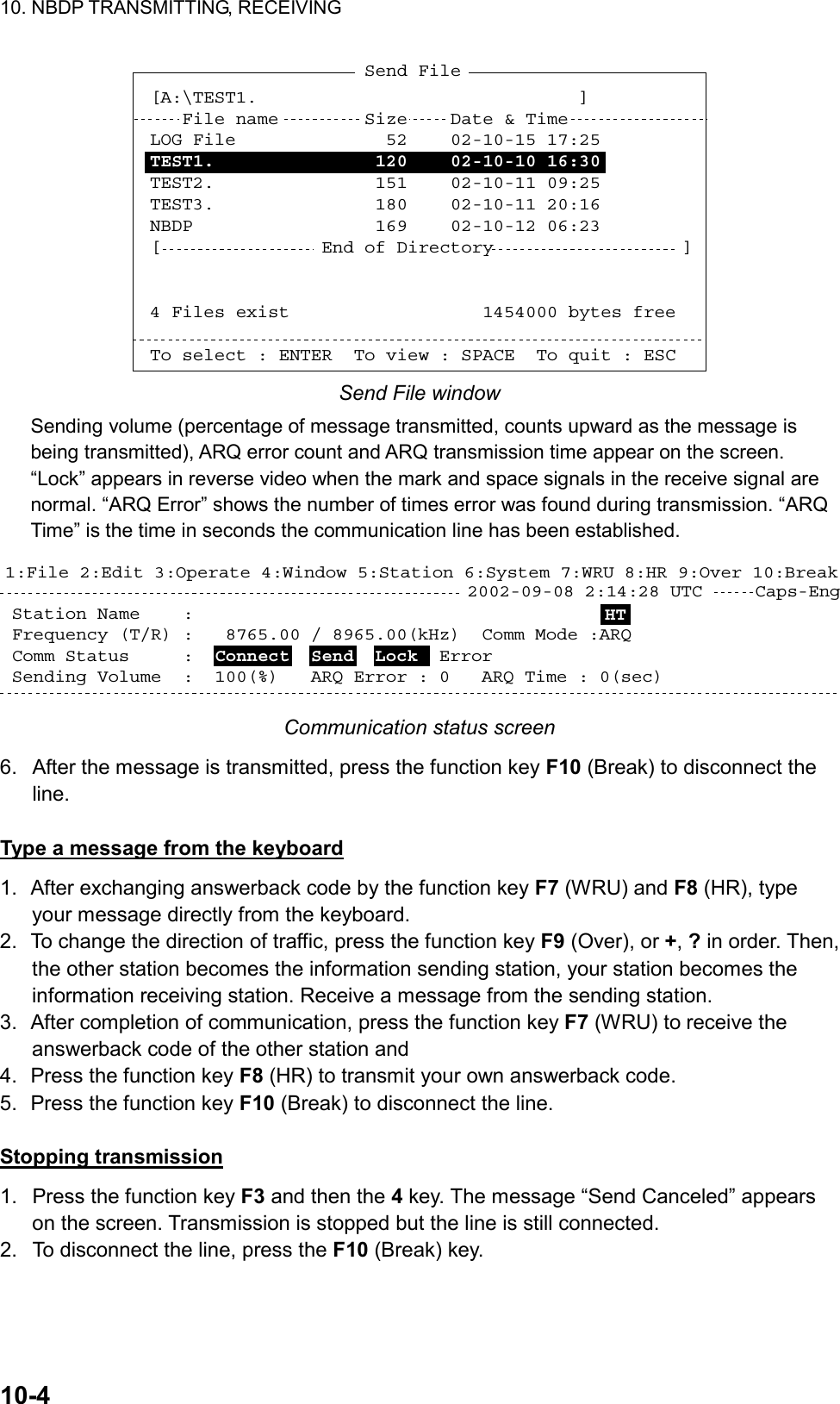 10. NBDP TRANSMITTING, RECEIVING  10-4  [A:\TEST1.                              ]   File name        Size     Date &amp; TimeLOG File              52    02-10-15 17:25TEST1.               120    02-10-10 16:30TEST2.               151    02-10-11 09:25TEST3.               180    02-10-11 20:16NBDP                 169    02-10-12 06:23[               End of Directory                  ]4 Files exist                  1454000 bytes freeTo select : ENTER  To view : SPACE  To quit : ESCSend File Send File window Sending volume (percentage of message transmitted, counts upward as the message is being transmitted), ARQ error count and ARQ transmission time appear on the screen. “Lock” appears in reverse video when the mark and space signals in the receive signal are normal. “ARQ Error” shows the number of times error was found during transmission. “ARQ Time” is the time in seconds the communication line has been established. Station Name    :  Frequency (T/R) :   8765.00 / 8965.00(kHz)  Comm Mode :ARQComm Status     :  Connect  Send  Lock  Error  Sending Volume  :  100(%)   ARQ Error : 0   ARQ Time : 0(sec)Caps-Eng1:File 2:Edit 3:Operate 4:Window 5:Station 6:System 7:WRU 8:HR 9:Over 10:Break2002-09-08 2:14:28 UTC  HT Communication status screen 6.  After the message is transmitted, press the function key F10 (Break) to disconnect the line.  Type a message from the keyboard 1.  After exchanging answerback code by the function key F7 (WRU) and F8 (HR), type your message directly from the keyboard. 2.  To change the direction of traffic, press the function key F9 (Over), or +, ? in order. Then, the other station becomes the information sending station, your station becomes the information receiving station. Receive a message from the sending station. 3.  After completion of communication, press the function key F7 (WRU) to receive the answerback code of the other station and 4.  Press the function key F8 (HR) to transmit your own answerback code. 5.  Press the function key F10 (Break) to disconnect the line.  Stopping transmission 1.  Press the function key F3 and then the 4 key. The message “Send Canceled” appears on the screen. Transmission is stopped but the line is still connected. 2.  To disconnect the line, press the F10 (Break) key.  