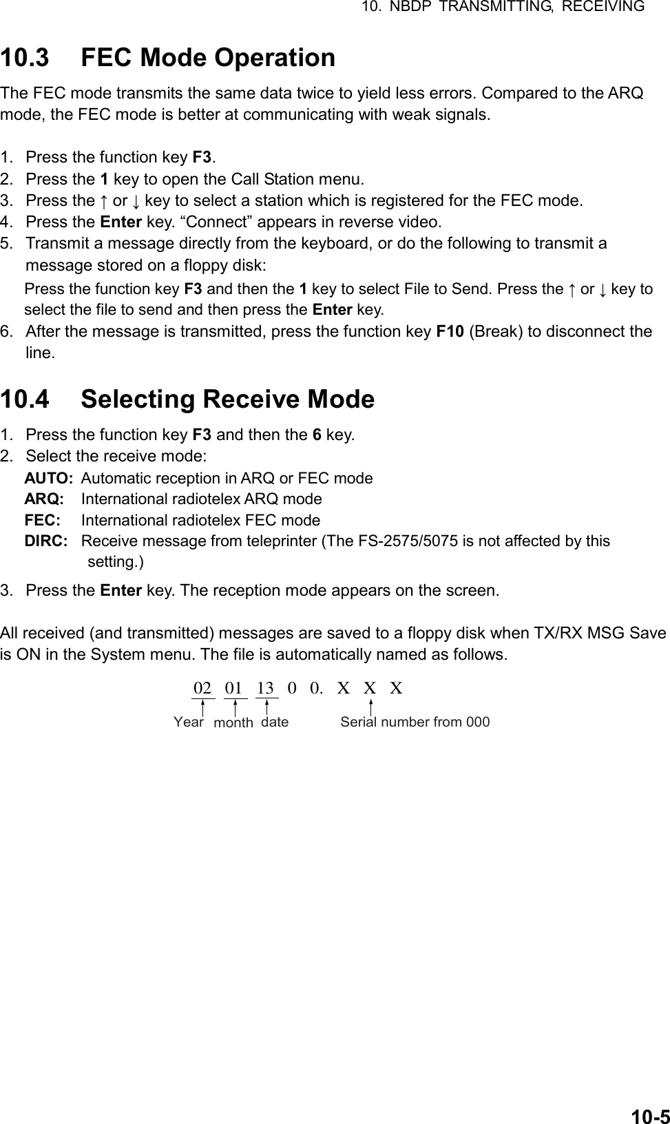 10. NBDP TRANSMITTING, RECEIVING  10-510.3  FEC Mode Operation The FEC mode transmits the same data twice to yield less errors. Compared to the ARQ mode, the FEC mode is better at communicating with weak signals.  1.  Press the function key F3. 2. Press the 1 key to open the Call Station menu. 3. Press the ↑ or ↓ key to select a station which is registered for the FEC mode. 4. Press the Enter key. “Connect” appears in reverse video. 5.  Transmit a message directly from the keyboard, or do the following to transmit a message stored on a floppy disk: Press the function key F3 and then the 1 key to select File to Send. Press the ↑ or ↓ key to select the file to send and then press the Enter key. 6.  After the message is transmitted, press the function key F10 (Break) to disconnect the line.  10.4  Selecting Receive Mode 1.  Press the function key F3 and then the 6 key. 2.  Select the receive mode: AUTO:  Automatic reception in ARQ or FEC mode ARQ:  International radiotelex ARQ mode FEC:  International radiotelex FEC mode DIRC:  Receive message from teleprinter (The FS-2575/5075 is not affected by this         setting.) 3. Press the Enter key. The reception mode appears on the screen.  All received (and transmitted) messages are saved to a floppy disk when TX/RX MSG Save is ON in the System menu. The file is automatically named as follows. 02   01   13   0   0.   X   X   XYear month date Serial number from 000 