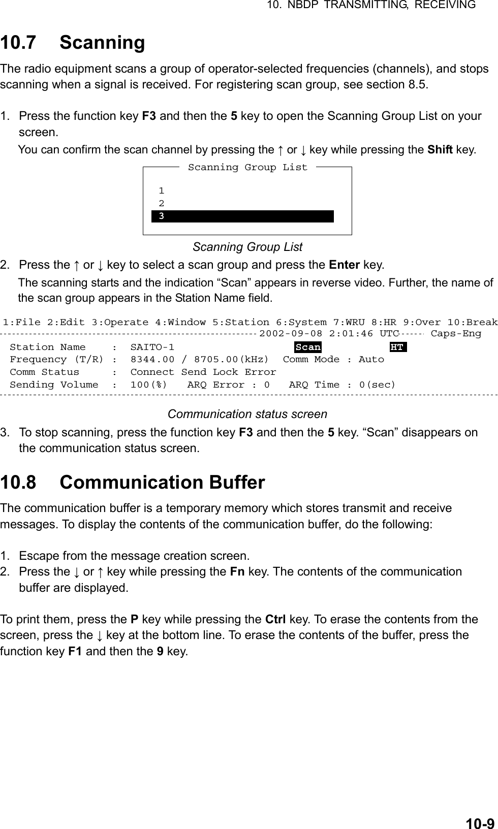 10. NBDP TRANSMITTING, RECEIVING  10-910.7 Scanning The radio equipment scans a group of operator-selected frequencies (channels), and stops scanning when a signal is received. For registering scan group, see section 8.5.  1.  Press the function key F3 and then the 5 key to open the Scanning Group List on your screen. You can confirm the scan channel by pressing the ↑ or ↓ key while pressing the Shift key. *1 2 3Scanning Group List Scanning Group List 2. Press the ↑ or ↓ key to select a scan group and press the Enter key. The scanning starts and the indication “Scan” appears in reverse video. Further, the name of the scan group appears in the Station Name field.  2002-09-08 2:01:46 UTC     Caps-Eng1:File 2:Edit 3:Operate 4:Window 5:Station 6:System 7:WRU 8:HR 9:Over 10:BreakStation Name    :  SAITO-1                   Scan           HT    Frequency (T/R) :  8344.00 / 8705.00(kHz)  Comm Mode : AutoComm Status     :  Connect Send Lock Error  Sending Volume  :  100(%)   ARQ Error : 0   ARQ Time : 0(sec) Communication status screen 3.  To stop scanning, press the function key F3 and then the 5 key. “Scan” disappears on the communication status screen.  10.8 Communication Buffer The communication buffer is a temporary memory which stores transmit and receive messages. To display the contents of the communication buffer, do the following:  1.  Escape from the message creation screen. 2. Press the ↓ or ↑ key while pressing the Fn key. The contents of the communication buffer are displayed.  To print them, press the P key while pressing the Ctrl key. To erase the contents from the screen, press the ↓ key at the bottom line. To erase the contents of the buffer, press the function key F1 and then the 9 key.  