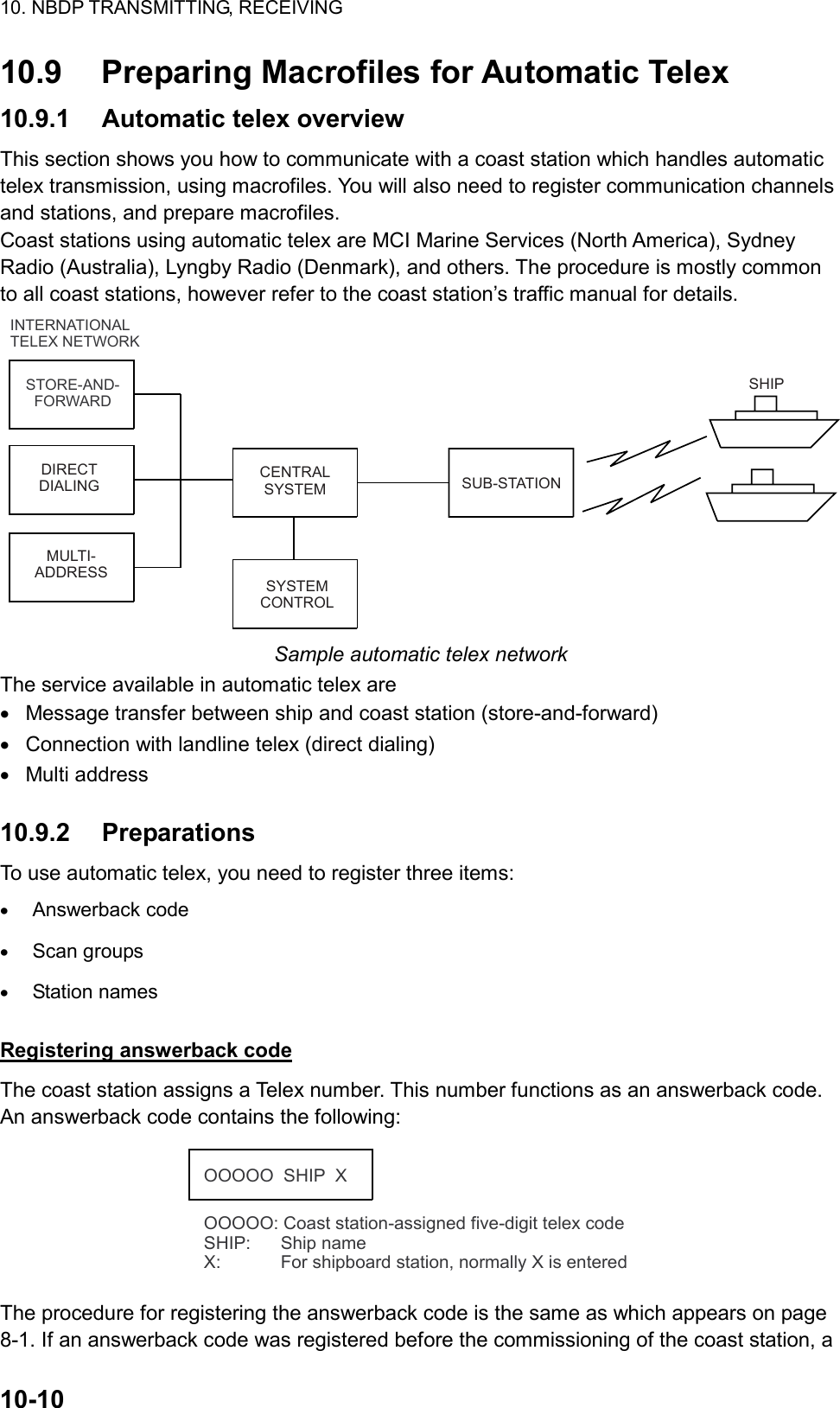 10. NBDP TRANSMITTING, RECEIVING  10-10  10.9  Preparing Macrofiles for Automatic Telex 10.9.1  Automatic telex overview This section shows you how to communicate with a coast station which handles automatic telex transmission, using macrofiles. You will also need to register communication channels and stations, and prepare macrofiles. Coast stations using automatic telex are MCI Marine Services (North America), Sydney Radio (Australia), Lyngby Radio (Denmark), and others. The procedure is mostly common to all coast stations, however refer to the coast station’s traffic manual for details. INTERNATIONAL TELEX NETWORKSTORE-AND-FORWARDDIRECT DIALINGMULTI-ADDRESSCENTRAL SYSTEMSYSTEM CONTROLSUB-STATIONSHIP Sample automatic telex network The service available in automatic telex are •  Message transfer between ship and coast station (store-and-forward) •  Connection with landline telex (direct dialing) •  Multi address  10.9.2 Preparations To use automatic telex, you need to register three items: •  Answerback code •  Scan groups •  Station names  Registering answerback code The coast station assigns a Telex number. This number functions as an answerback code. An answerback code contains the following: OOOOO  SHIP  XOOOOO: Coast station-assigned five-digit telex codeSHIP:      Ship nameX:            For shipboard station, normally X is entered The procedure for registering the answerback code is the same as which appears on page 8-1. If an answerback code was registered before the commissioning of the coast station, a 