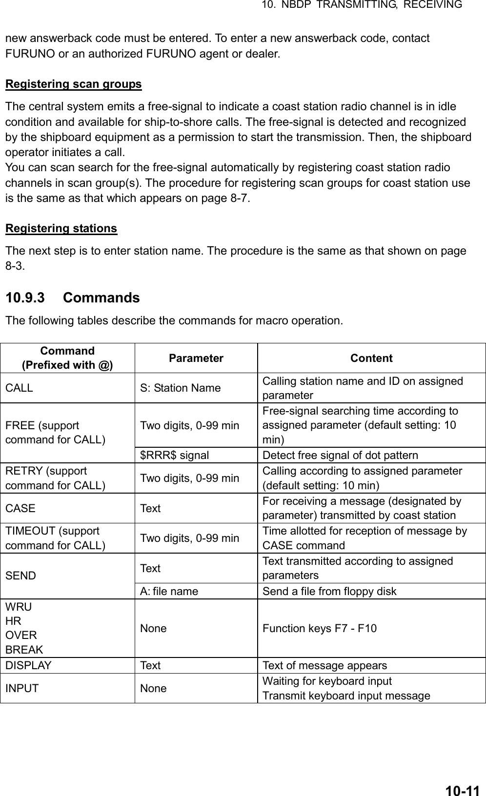 10. NBDP TRANSMITTING, RECEIVING  10-11new answerback code must be entered. To enter a new answerback code, contact FURUNO or an authorized FURUNO agent or dealer.  Registering scan groups The central system emits a free-signal to indicate a coast station radio channel is in idle condition and available for ship-to-shore calls. The free-signal is detected and recognized by the shipboard equipment as a permission to start the transmission. Then, the shipboard operator initiates a call. You can scan search for the free-signal automatically by registering coast station radio channels in scan group(s). The procedure for registering scan groups for coast station use is the same as that which appears on page 8-7.  Registering stations The next step is to enter station name. The procedure is the same as that shown on page 8-3.  10.9.3 Commands The following tables describe the commands for macro operation.  Command (Prefixed with @)  Parameter Content CALL  S: Station Name  Calling station name and ID on assigned parameter Two digits, 0-99 min Free-signal searching time according to assigned parameter (default setting: 10 min) FREE (support command for CALL) $RRR$ signal  Detect free signal of dot pattern RETRY (support command for CALL)  Two digits, 0-99 min  Calling according to assigned parameter (default setting: 10 min) CASE Text For receiving a message (designated by parameter) transmitted by coast station TIMEOUT (support command for CALL)  Two digits, 0-99 min  Time allotted for reception of message by CASE command Text  Text transmitted according to assigned parameters SEND A: file name  Send a file from floppy disk WRU HR OVER BREAK None  Function keys F7 - F10 DISPLAY  Text  Text of message appears INPUT None Waiting for keyboard input Transmit keyboard input message  