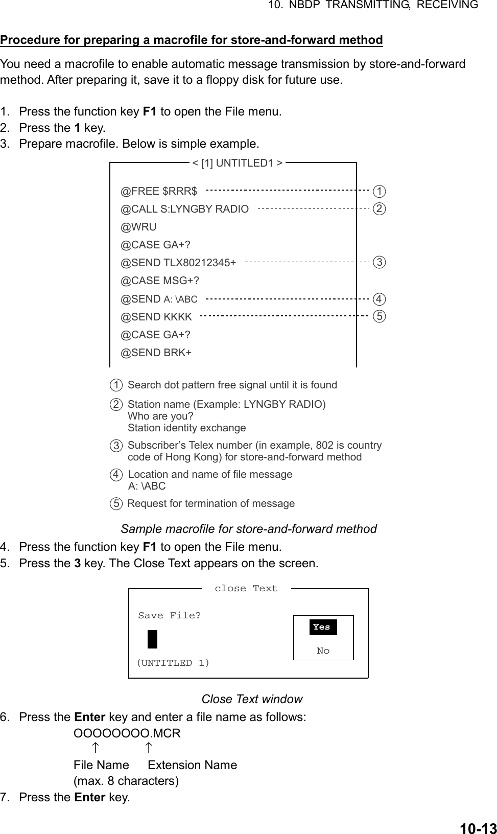 10. NBDP TRANSMITTING, RECEIVING  10-13Procedure for preparing a macrofile for store-and-forward method You need a macrofile to enable automatic message transmission by store-and-forward method. After preparing it, save it to a floppy disk for future use.  1.  Press the function key F1 to open the File menu. 2. Press the 1 key. 3.  Prepare macrofile. Below is simple example.  &lt; [1] UNTITLED1 &gt; @FREE $RRR$@CALL S:LYNGBY RADIO@WRU@CASE GA+?@SEND TLX80212345+@CASE MSG+?@SEND A: \ABC@SEND KKKK@CASE GA+?@SEND BRK+Search dot pattern free signal until it is found12345Station name (Example: LYNGBY RADIO)Who are you?Station identity exchangeSubscriber’s Telex number (in example, 802 is country code of Hong Kong) for store-and-forward methodLocation and name of file message A: \ABCRequest for termination of message12345 Sample macrofile for store-and-forward method 4.  Press the function key F1 to open the File menu. 5. Press the 3 key. The Close Text appears on the screen.   close Text  Save File?(UNTITLED 1)NoYes  Close Text window 6. Press the Enter key and enter a file name as follows:       OOOOOOOO.MCR               ↑               ↑       File Name   Extension Name       (max. 8 characters) 7. Press the Enter key. 