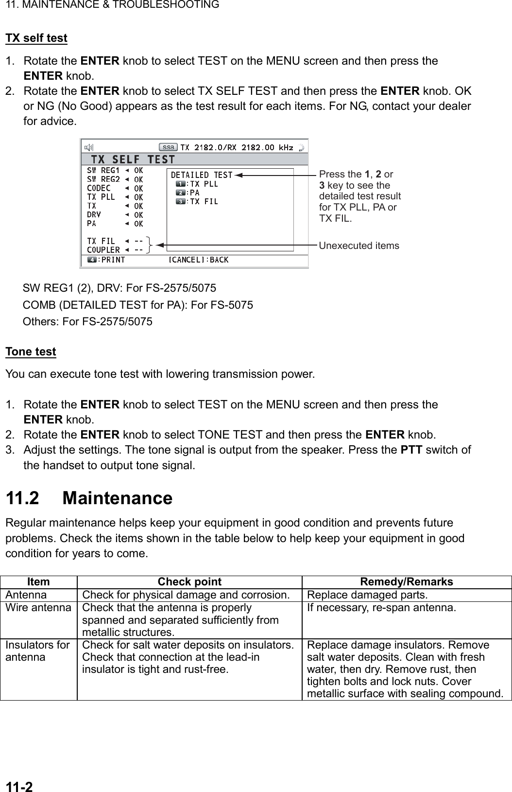 11. MAINTENANCE &amp; TROUBLESHOOTING  11-2  TX self test 1. Rotate the ENTER knob to select TEST on the MENU screen and then press the ENTER knob. 2. Rotate the ENTER knob to select TX SELF TEST and then press the ENTER knob. OK or NG (No Good) appears as the test result for each items. For NG, contact your dealer for advice. Unexecuted itemsPress the 1, 2 or 3 key to see the detailed test result for TX PLL, PA or TX FIL. SW REG1 (2), DRV: For FS-2575/5075 COMB (DETAILED TEST for PA): For FS-5075 Others: For FS-2575/5075  Tone test You can execute tone test with lowering transmission power.    1. Rotate the ENTER knob to select TEST on the MENU screen and then press the ENTER knob. 2. Rotate the ENTER knob to select TONE TEST and then press the ENTER knob. 3.  Adjust the settings. The tone signal is output from the speaker. Press the PTT switch of the handset to output tone signal.  11.2 Maintenance Regular maintenance helps keep your equipment in good condition and prevents future problems. Check the items shown in the table below to help keep your equipment in good condition for years to come.  Item Check point  Remedy/Remarks Antenna  Check for physical damage and corrosion.  Replace damaged parts. Wire antenna  Check that the antenna is properly spanned and separated sufficiently from metallic structures. If necessary, re-span antenna. Insulators for antenna Check for salt water deposits on insulators. Check that connection at the lead-in insulator is tight and rust-free. Replace damage insulators. Remove salt water deposits. Clean with fresh water, then dry. Remove rust, then tighten bolts and lock nuts. Cover metallic surface with sealing compound.