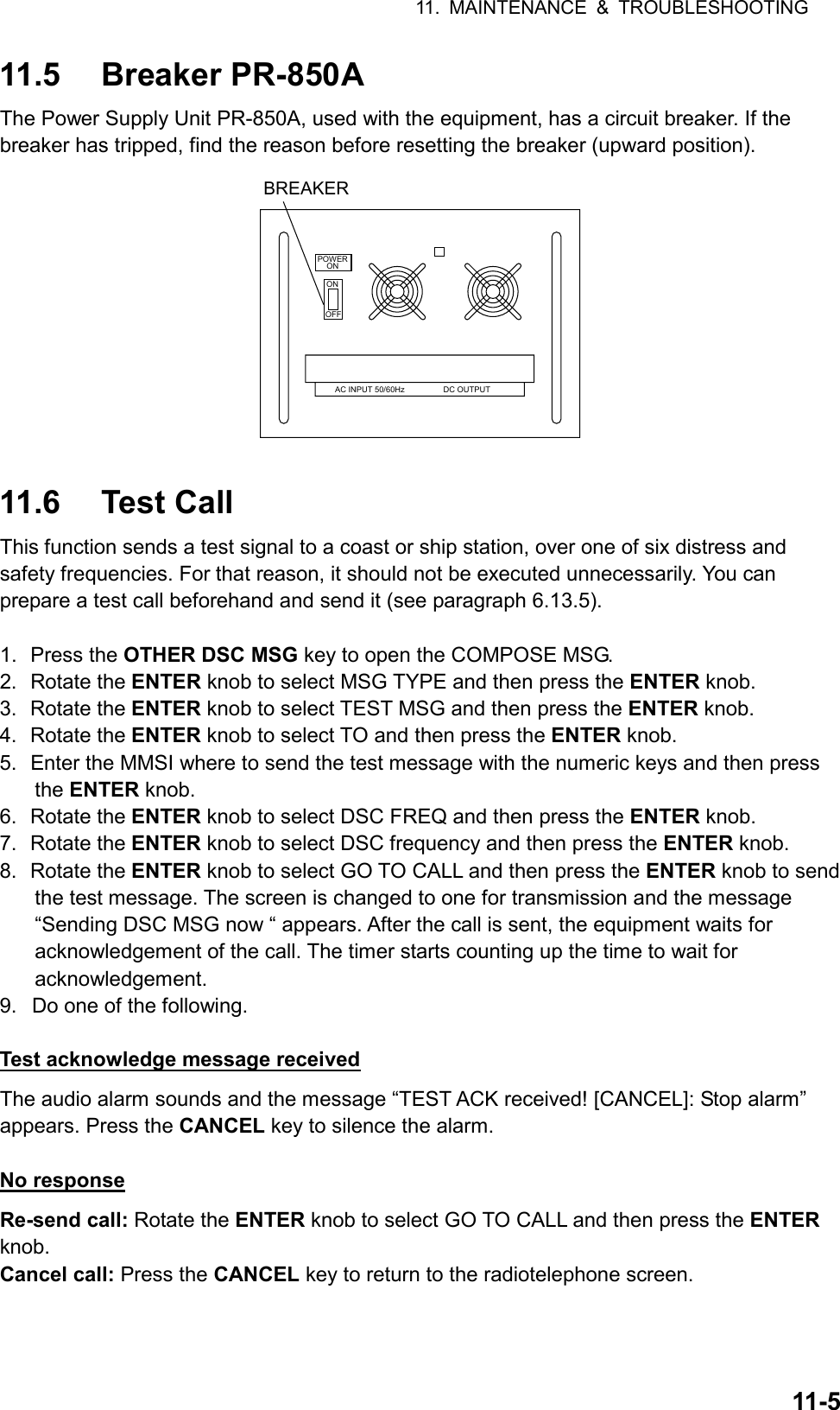 11. MAINTENANCE &amp; TROUBLESHOOTING  11-5 11.5 Breaker PR-850A The Power Supply Unit PR-850A, used with the equipment, has a circuit breaker. If the breaker has tripped, find the reason before resetting the breaker (upward position). POWERONONOFFAC INPUT 50/60Hz DC OUTPUTBREAKER  11.6 Test Call This function sends a test signal to a coast or ship station, over one of six distress and safety frequencies. For that reason, it should not be executed unnecessarily. You can prepare a test call beforehand and send it (see paragraph 6.13.5).  1. Press the OTHER DSC MSG key to open the COMPOSE MSG. 2. Rotate the ENTER knob to select MSG TYPE and then press the ENTER knob. 3. Rotate the ENTER knob to select TEST MSG and then press the ENTER knob. 4. Rotate the ENTER knob to select TO and then press the ENTER knob. 5.  Enter the MMSI where to send the test message with the numeric keys and then press the ENTER knob. 6. Rotate the ENTER knob to select DSC FREQ and then press the ENTER knob. 7. Rotate the ENTER knob to select DSC frequency and then press the ENTER knob. 8. Rotate the ENTER knob to select GO TO CALL and then press the ENTER knob to send the test message. The screen is changed to one for transmission and the message “Sending DSC MSG now “ appears. After the call is sent, the equipment waits for acknowledgement of the call. The timer starts counting up the time to wait for acknowledgement. 9.  Do one of the following.  Test acknowledge message received The audio alarm sounds and the message “TEST ACK received! [CANCEL]: Stop alarm” appears. Press the CANCEL key to silence the alarm.  No response Re-send call: Rotate the ENTER knob to select GO TO CALL and then press the ENTER knob. Cancel call: Press the CANCEL key to return to the radiotelephone screen.  