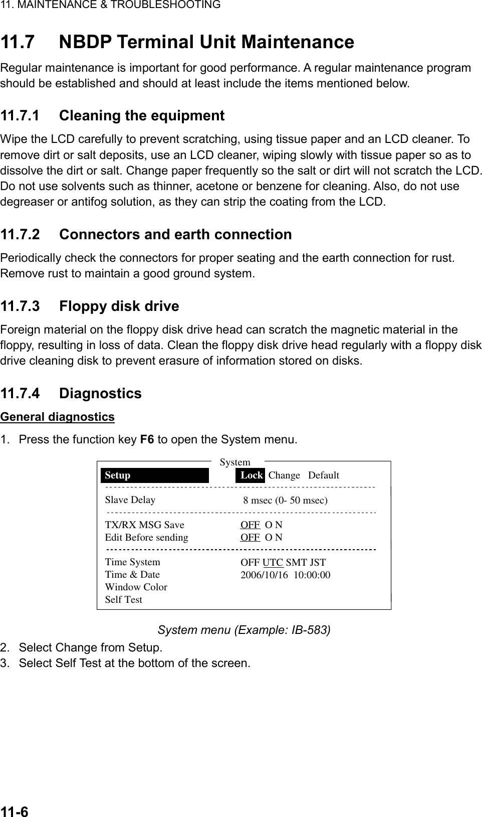 11. MAINTENANCE &amp; TROUBLESHOOTING  11-6  11.7  NBDP Terminal Unit Maintenance Regular maintenance is important for good performance. A regular maintenance program should be established and should at least include the items mentioned below.  11.7.1 Cleaning the equipment Wipe the LCD carefully to prevent scratching, using tissue paper and an LCD cleaner. To remove dirt or salt deposits, use an LCD cleaner, wiping slowly with tissue paper so as to dissolve the dirt or salt. Change paper frequently so the salt or dirt will not scratch the LCD. Do not use solvents such as thinner, acetone or benzene for cleaning. Also, do not use degreaser or antifog solution, as they can strip the coating from the LCD.  11.7.2  Connectors and earth connection Periodically check the connectors for proper seating and the earth connection for rust. Remove rust to maintain a good ground system.  11.7.3  Floppy disk drive Foreign material on the floppy disk drive head can scratch the magnetic material in the floppy, resulting in loss of data. Clean the floppy disk drive head regularly with a floppy disk drive cleaning disk to prevent erasure of information stored on disks.  11.7.4 Diagnostics General diagnostics 1.  Press the function key F6 to open the System menu. SetupSlave DelayTX/RX MSG SaveEdit Before sendingTime SystemTime &amp; DateWindow ColorSelf TestLock  Change   Default 8 msec (0- 50 msec)OFF  O NOFF  O NOFF UTC SMT JST2006/10/16  10:00:00System System menu (Example: IB-583) 2.  Select Change from Setup. 3.  Select Self Test at the bottom of the screen. 