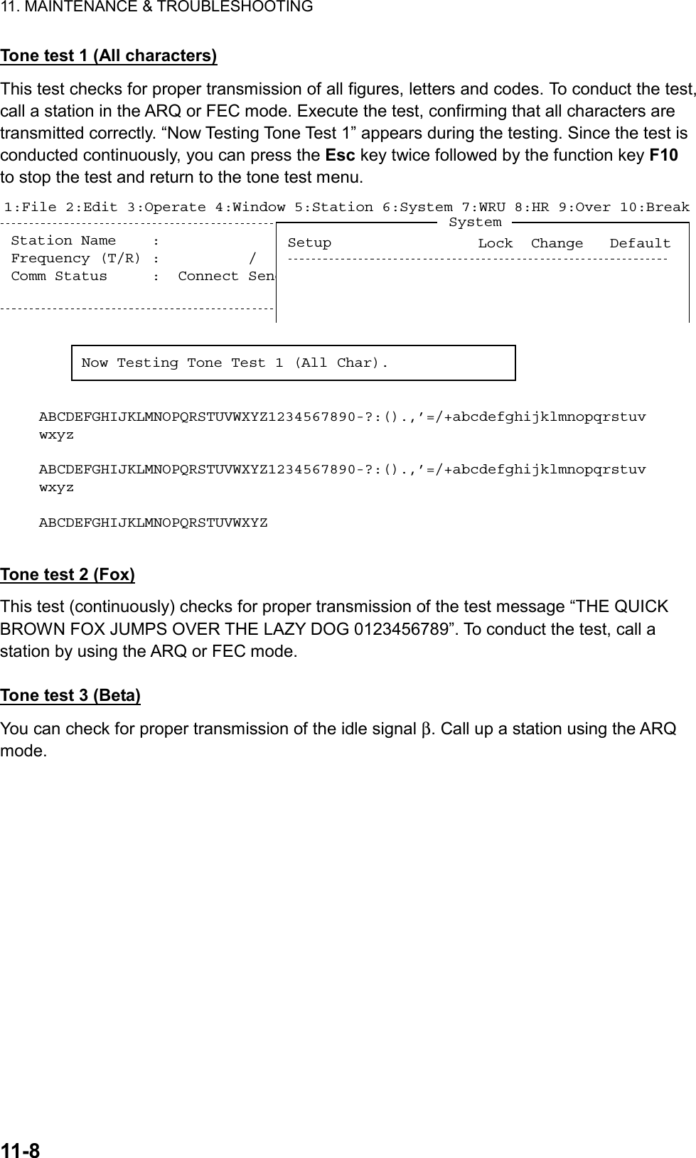 11. MAINTENANCE &amp; TROUBLESHOOTING  11-8  Tone test 1 (All characters) This test checks for proper transmission of all figures, letters and codes. To conduct the test, call a station in the ARQ or FEC mode. Execute the test, confirming that all characters are transmitted correctly. “Now Testing Tone Test 1” appears during the testing. Since the test is conducted continuously, you can press the Esc key twice followed by the function key F10 to stop the test and return to the tone test menu. Station Name    :  Frequency (T/R) :          /        (kHz)  Comm Mode : AutoComm Status     :  Connect Send Lock Error  Mark  Space1:File 2:Edit 3:Operate 4:Window 5:Station 6:System 7:WRU 8:HR 9:Over 10:Break1996-11-15 13:26:45.45    Caps EngNow Testing Tone Test 1 (All Char).ABCDEFGHIJKLMNOPQRSTUVWXYZ1234567890-?:().,’=/+abcdefghijklmnopqrstuvwxyzABCDEFGHIJKLMNOPQRSTUVWXYZ1234567890-?:().,’=/+abcdefghijklmnopqrstuvwxyzABCDEFGHIJKLMNOPQRSTUVWXYZSystemLock  Change   DefaultSetup  Tone test 2 (Fox) This test (continuously) checks for proper transmission of the test message “THE QUICK BROWN FOX JUMPS OVER THE LAZY DOG 0123456789”. To conduct the test, call a station by using the ARQ or FEC mode.  Tone test 3 (Beta) You can check for proper transmission of the idle signal β. Call up a station using the ARQ mode.  