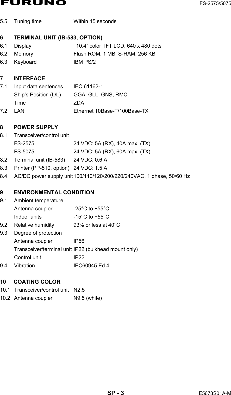 FURUNO  FS-2575/5075  SP - 3  E5678S01A-M 5.5  Tuning time    Within 15 seconds  6  TERMINAL UNIT (IB-583, OPTION) 6.1  Display    10.4” color TFT LCD, 640 x 480 dots 6.2  Memory    Flash ROM: 1 MB, S-RAM: 256 KB 6.3 Keyboard   IBM PS/2  7 INTERFACE  7.1  Input data sentences    IEC 61162-1 Ship’s Position (L/L)  GGA, GLL, GNS, RMC Time   ZDA 7.2 LAN  Ethernet 10Base-T/100Base-TX  8 POWER SUPPLY  8.1 Transceiver/control unit FS-2575  24 VDC: 5A (RX), 40A max. (TX) FS-5075  24 VDC: 5A (RX), 60A max. (TX) 8.2  Terminal unit (IB-583)  24 VDC: 0.6 A 8.3  Printer (PP-510, option)  24 VDC: 1.5 A 8.4  AC/DC power supply unit 100/110/120/200/220/240VAC, 1 phase, 50/60 Hz  9 ENVIRONMENTAL CONDITION 9.1 Ambient temperature Antenna coupler    -25°C to +55°C Indoor units  -15°C to +55°C 9.2  Relative humidity  93% or less at 40°C   9.3  Degree of protection Antenna coupler  IP56 Transceiver/terminal unit IP22 (bulkhead mount only) Control unit  IP22 9.4 Vibration  IEC60945 Ed.4  10 COATING COLOR  10.1 Transceiver/control unit  N2.5 10.2  Antenna coupler  N9.5 (white) 