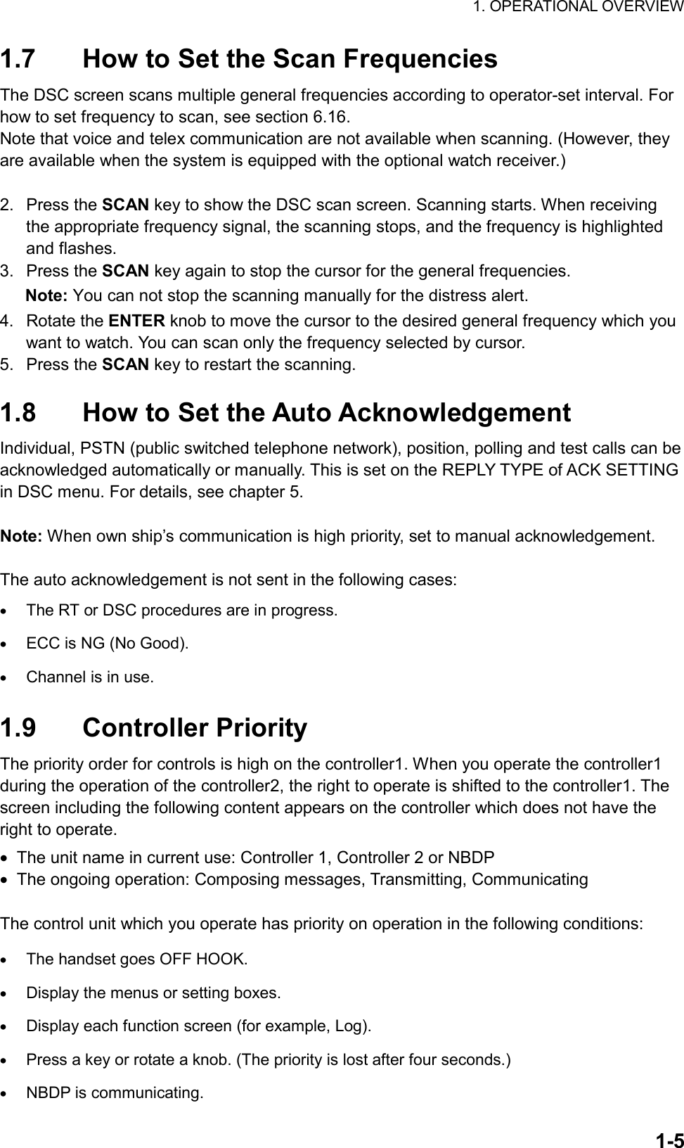 1. OPERATIONAL OVERVIEW  1-51.7  How to Set the Scan Frequencies The DSC screen scans multiple general frequencies according to operator-set interval. For how to set frequency to scan, see section 6.16. Note that voice and telex communication are not available when scanning. (However, they are available when the system is equipped with the optional watch receiver.)    2. Press the SCAN key to show the DSC scan screen. Scanning starts. When receiving the appropriate frequency signal, the scanning stops, and the frequency is highlighted and flashes. 3. Press the SCAN key again to stop the cursor for the general frequencies. Note: You can not stop the scanning manually for the distress alert. 4. Rotate the ENTER knob to move the cursor to the desired general frequency which you want to watch. You can scan only the frequency selected by cursor. 5. Press the SCAN key to restart the scanning.  1.8  How to Set the Auto Acknowledgement Individual, PSTN (public switched telephone network), position, polling and test calls can be acknowledged automatically or manually. This is set on the REPLY TYPE of ACK SETTING in DSC menu. For details, see chapter 5.  Note: When own ship’s communication is high priority, set to manual acknowledgement.  The auto acknowledgement is not sent in the following cases: •  The RT or DSC procedures are in progress. •  ECC is NG (No Good). •  Channel is in use.  1.9 Controller Priority The priority order for controls is high on the controller1. When you operate the controller1 during the operation of the controller2, the right to operate is shifted to the controller1. The screen including the following content appears on the controller which does not have the right to operate. •  The unit name in current use: Controller 1, Controller 2 or NBDP •  The ongoing operation: Composing messages, Transmitting, Communicating  The control unit which you operate has priority on operation in the following conditions: •  The handset goes OFF HOOK. •  Display the menus or setting boxes. •  Display each function screen (for example, Log). •  Press a key or rotate a knob. (The priority is lost after four seconds.) •  NBDP is communicating. 