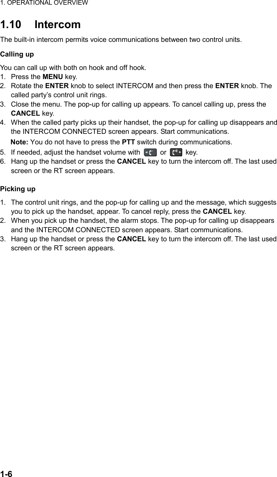 1. OPERATIONAL OVERVIEW   1-6  1.10 Intercom The built-in intercom permits voice communications between two control units. Calling up You can call up with both on hook and off hook. 1. Press the MENU key. 2. Rotate the ENTER knob to select INTERCOM and then press the ENTER knob. The called party’s control unit rings. 3.  Close the menu. The pop-up for calling up appears. To cancel calling up, press the CANCEL key. 4.  When the called party picks up their handset, the pop-up for calling up disappears and the INTERCOM CONNECTED screen appears. Start communications. Note: You do not have to press the PTT switch during communications. 5.  If needed, adjust the handset volume with   or   key. 6.  Hang up the handset or press the CANCEL key to turn the intercom off. The last used screen or the RT screen appears.  Picking up 1.  The control unit rings, and the pop-up for calling up and the message, which suggests you to pick up the handset, appear. To cancel reply, press the CANCEL key. 2.  When you pick up the handset, the alarm stops. The pop-up for calling up disappears and the INTERCOM CONNECTED screen appears. Start communications. 3.  Hang up the handset or press the CANCEL key to turn the intercom off. The last used screen or the RT screen appears. 