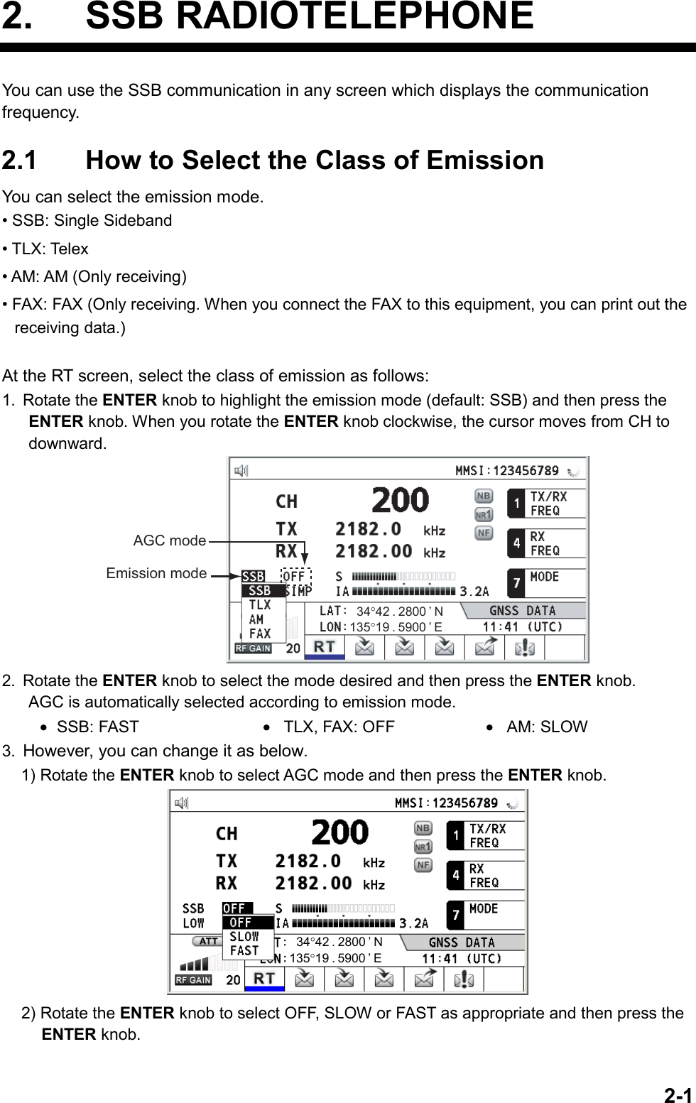   2-12. SSB RADIOTELEPHONE You can use the SSB communication in any screen which displays the communication frequency.  2.1  How to Select the Class of Emission You can select the emission mode. • SSB: Single Sideband • TLX: Telex • AM: AM (Only receiving) • FAX: FAX (Only receiving. When you connect the FAX to this equipment, you can print out the receiving data.)  At the RT screen, select the class of emission as follows: 1. Rotate the ENTER knob to highlight the emission mode (default: SSB) and then press the ENTER knob. When you rotate the ENTER knob clockwise, the cursor moves from CH to downward. Emission modeAGC mode135°19 . 5900 ’ E34°42 . 2800 ’ N 2. Rotate the ENTER knob to select the mode desired and then press the ENTER knob. AGC is automatically selected according to emission mode. •  SSB: FAST  •  TLX, FAX: OFF  •  AM: SLOW 3.  However, you can change it as below. 1) Rotate the ENTER knob to select AGC mode and then press the ENTER knob. 135°19 . 5900 ’ E34°42 . 2800 ’ N 2) Rotate the ENTER knob to select OFF, SLOW or FAST as appropriate and then press the ENTER knob.