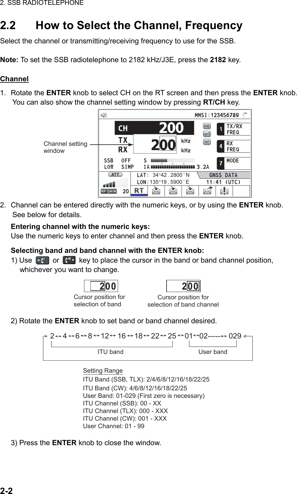 2. SSB RADIOTELEPHONE  2-2  2.2  How to Select the Channel, Frequency Select the channel or transmitting/receiving frequency to use for the SSB.  Note: To set the SSB radiotelephone to 2182 kHz/J3E, press the 2182 key.  Channel 1. Rotate the ENTER knob to select CH on the RT screen and then press the ENTER knob. You can also show the channel setting window by pressing RT/CH key. Channel setting window135°19 . 5900 ’ E34°42 . 2800 ’ N 2.  Channel can be entered directly with the numeric keys, or by using the ENTER knob. See below for details. Entering channel with the numeric keys: Use the numeric keys to enter channel and then press the ENTER knob. Selecting band and band channel with the ENTER knob: 1) Use   or    key to place the cursor in the band or band channel position, whichever you want to change. Cursor position for selection of band channel         2 0 0Cursor position for selection of band         2 0 0 2) Rotate the ENTER knob to set band or band channel desired. 2    4    6    8    12    16    18    22    25    01   02-----    029ITU band User band Setting RangeITU Band (SSB, TLX): 2/4/6/8/12/16/18/22/25ITU Band (CW): 4/6/8/12/16/18/22/25User Band: 01-029 (First zero is necessary)ITU Channel (SSB): 00 - XXITU Channel (TLX): 000 - XXXITU Channel (CW): 001 - XXXUser Channel: 01 - 99 3) Press the ENTER knob to close the window.  