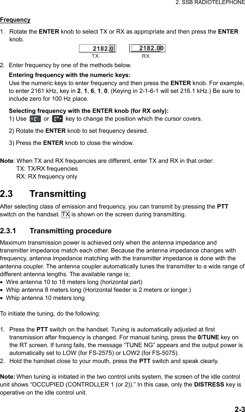 2. SSB RADIOTELEPHONE  2-3Frequency 1. Rotate the ENTER knob to select TX or RX as appropriate and then press the ENTER knob. 2182.0TX RX2182.00 2.  Enter frequency by one of the methods below. Entering frequency with the numeric keys: Use the numeric keys to enter frequency and then press the ENTER knob. For example, to enter 2161 kHz, key in 2, 1, 6, 1, 0. (Keying in 2-1-6-1 will set 216.1 kHz.) Be sure to include zero for 100 Hz place. Selecting frequency with the ENTER knob (for RX only): 1) Use   or    key to change the position which the cursor covers. 2) Rotate the ENTER knob to set frequency desired. 3) Press the ENTER knob to close the window.  Note: When TX and RX frequencies are different, enter TX and RX in that order: TX: TX/RX frequencies RX: RX frequency only  2.3 Transmitting After selecting class of emission and frequency, you can transmit by pressing the PTT switch on the handset. TX is shown on the screen during transmitting.  2.3.1 Transmitting procedure Maximum transmission power is achieved only when the antenna impedance and transmitter impedance match each other. Because the antenna impedance changes with frequency, antenna impedance matching with the transmitter impedance is done with the antenna coupler. The antenna coupler automatically tunes the transmitter to a wide range of different antenna lengths. The available range is; •  Wire antenna 10 to 18 meters long (horizontal part) •  Whip antenna 8 meters long (Horizontal feeder is 2 meters or longer.) •  Whip antenna 10 meters long  To initiate the tuning, do the following:  1. Press the PTT switch on the handset. Tuning is automatically adjusted at first transmission after frequency is changed. For manual tuning, press the 0/TUNE key on the RT screen. If tuning fails, the message “TUNE NG” appears and the output power is automatically set to LOW (for FS-2575) or LOW2 (for FS-5075). 2.  Hold the handset close to your mouth, press the PTT switch and speak clearly.  Note: When tuning is initiated in the two control units system, the screen of the idle control unit shows “OCCUPIED (CONTROLLER 1 (or 2)).” In this case, only the DISTRESS key is operative on the idle control unit. 