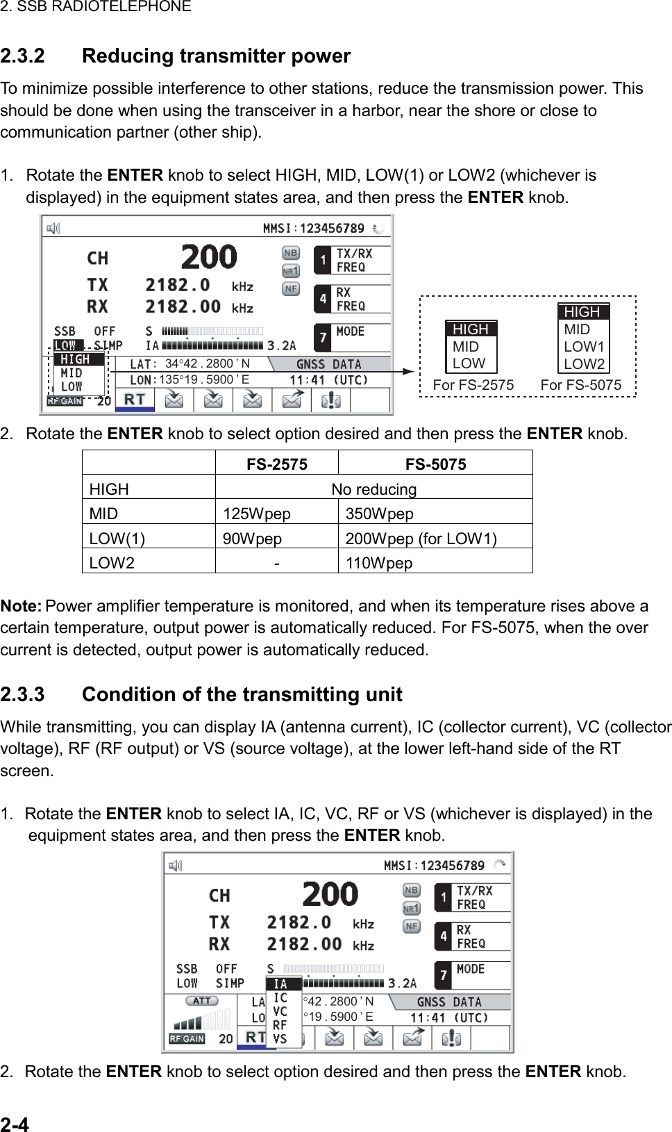 2. SSB RADIOTELEPHONE  2-4  2.3.2  Reducing transmitter power To minimize possible interference to other stations, reduce the transmission power. This should be done when using the transceiver in a harbor, near the shore or close to communication partner (other ship).  1. Rotate the ENTER knob to select HIGH, MID, LOW(1) or LOW2 (whichever is displayed) in the equipment states area, and then press the ENTER knob. HIGH MID LOW1LOW2HIGH MID LOWFor FS-5075For FS-2575135°19 . 5900 ’ E34°42 . 2800 ’ N 2. Rotate the ENTER knob to select option desired and then press the ENTER knob.  FS-2575 FS-5075HIGH No reducingMID 125Wpep350WpepLOW(1) 90Wpep200Wpep (for LOW1)LOW2 - 110Wpep Note: Power amplifier temperature is monitored, and when its temperature rises above a certain temperature, output power is automatically reduced. For FS-5075, when the over current is detected, output power is automatically reduced.  2.3.3  Condition of the transmitting unit While transmitting, you can display IA (antenna current), IC (collector current), VC (collector voltage), RF (RF output) or VS (source voltage), at the lower left-hand side of the RT screen.     1. Rotate the ENTER knob to select IA, IC, VC, RF or VS (whichever is displayed) in the equipment states area, and then press the ENTER knob. °42 . 2800 ’ N°19 . 5900 ’ E 2. Rotate the ENTER knob to select option desired and then press the ENTER knob. 