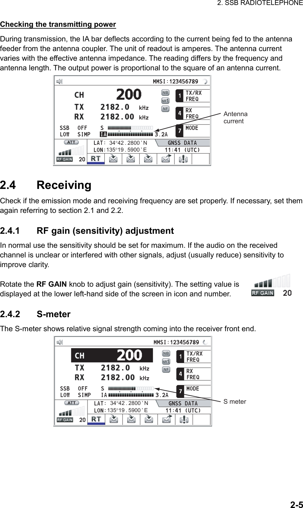 2. SSB RADIOTELEPHONE  2-5Checking the transmitting power During transmission, the IA bar deflects according to the current being fed to the antenna feeder from the antenna coupler. The unit of readout is amperes. The antenna current varies with the effective antenna impedance. The reading differs by the frequency and antenna length. The output power is proportional to the square of an antenna current. Antenna current135°19 . 5900 ’ E34°42 . 2800 ’ N  2.4 Receiving Check if the emission mode and receiving frequency are set properly. If necessary, set them again referring to section 2.1 and 2.2.  2.4.1  RF gain (sensitivity) adjustment In normal use the sensitivity should be set for maximum. If the audio on the received channel is unclear or interfered with other signals, adjust (usually reduce) sensitivity to improve clarity.  Rotate the RF GAIN knob to adjust gain (sensitivity). The setting value is displayed at the lower left-hand side of the screen in icon and number.  2.4.2 S-meter The S-meter shows relative signal strength coming into the receiver front end. S meter135°19 . 5900 ’ E34°42 . 2800 ’ N  