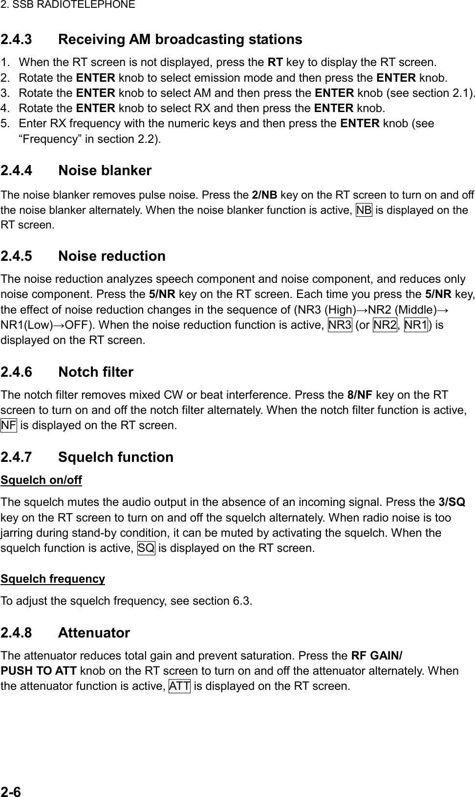 2. SSB RADIOTELEPHONE  2-6  2.4.3 Receiving AM broadcasting stations 1.  When the RT screen is not displayed, press the RT key to display the RT screen. 2. Rotate the ENTER knob to select emission mode and then press the ENTER knob. 3. Rotate the ENTER knob to select AM and then press the ENTER knob (see section 2.1). 4. Rotate the ENTER knob to select RX and then press the ENTER knob. 5.  Enter RX frequency with the numeric keys and then press the ENTER knob (see “Frequency” in section 2.2).  2.4.4 Noise blanker The noise blanker removes pulse noise. Press the 2/NB key on the RT screen to turn on and off the noise blanker alternately. When the noise blanker function is active, NB is displayed on the RT screen.  2.4.5 Noise reduction The noise reduction analyzes speech component and noise component, and reduces only noise component. Press the 5/NR key on the RT screen. Each time you press the 5/NR key, the effect of noise reduction changes in the sequence of (NR3 (High)→NR2 (Middle)→ NR1(Low)→OFF). When the noise reduction function is active, NR3 (or NR2, NR1) is displayed on the RT screen.  2.4.6 Notch filter The notch filter removes mixed CW or beat interference. Press the 8/NF key on the RT screen to turn on and off the notch filter alternately. When the notch filter function is active, NF is displayed on the RT screen.  2.4.7 Squelch function Squelch on/off The squelch mutes the audio output in the absence of an incoming signal. Press the 3/SQ key on the RT screen to turn on and off the squelch alternately. When radio noise is too jarring during stand-by condition, it can be muted by activating the squelch. When the squelch function is active, SQ is displayed on the RT screen.  Squelch frequency To adjust the squelch frequency, see section 6.3.  2.4.8 Attenuator The attenuator reduces total gain and prevent saturation. Press the RF GAIN/ PUSH TO ATT knob on the RT screen to turn on and off the attenuator alternately. When the attenuator function is active, ATT is displayed on the RT screen.  