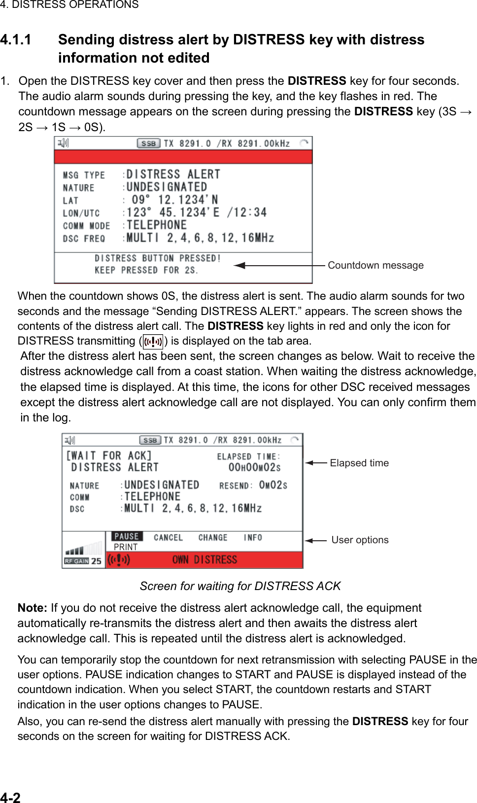 4. DISTRESS OPERATIONS  4-2  4.1.1 Sending distress alert by DISTRESS key with distress information not edited 1.  Open the DISTRESS key cover and then press the DISTRESS key for four seconds. The audio alarm sounds during pressing the key, and the key flashes in red. The countdown message appears on the screen during pressing the DISTRESS key (3S → 2S → 1S → 0S). Countdown message When the countdown shows 0S, the distress alert is sent. The audio alarm sounds for two seconds and the message “Sending DISTRESS ALERT.” appears. The screen shows the contents of the distress alert call. The DISTRESS key lights in red and only the icon for DISTRESS transmitting ( ) is displayed on the tab area. After the distress alert has been sent, the screen changes as below. Wait to receive the distress acknowledge call from a coast station. When waiting the distress acknowledge, the elapsed time is displayed. At this time, the icons for other DSC received messages except the distress alert acknowledge call are not displayed. You can only confirm them in the log. Elapsed timeUser optionsPRINT Screen for waiting for DISTRESS ACK Note: If you do not receive the distress alert acknowledge call, the equipment automatically re-transmits the distress alert and then awaits the distress alert acknowledge call. This is repeated until the distress alert is acknowledged. You can temporarily stop the countdown for next retransmission with selecting PAUSE in the user options. PAUSE indication changes to START and PAUSE is displayed instead of the countdown indication. When you select START, the countdown restarts and START indication in the user options changes to PAUSE. Also, you can re-send the distress alert manually with pressing the DISTRESS key for four seconds on the screen for waiting for DISTRESS ACK. 