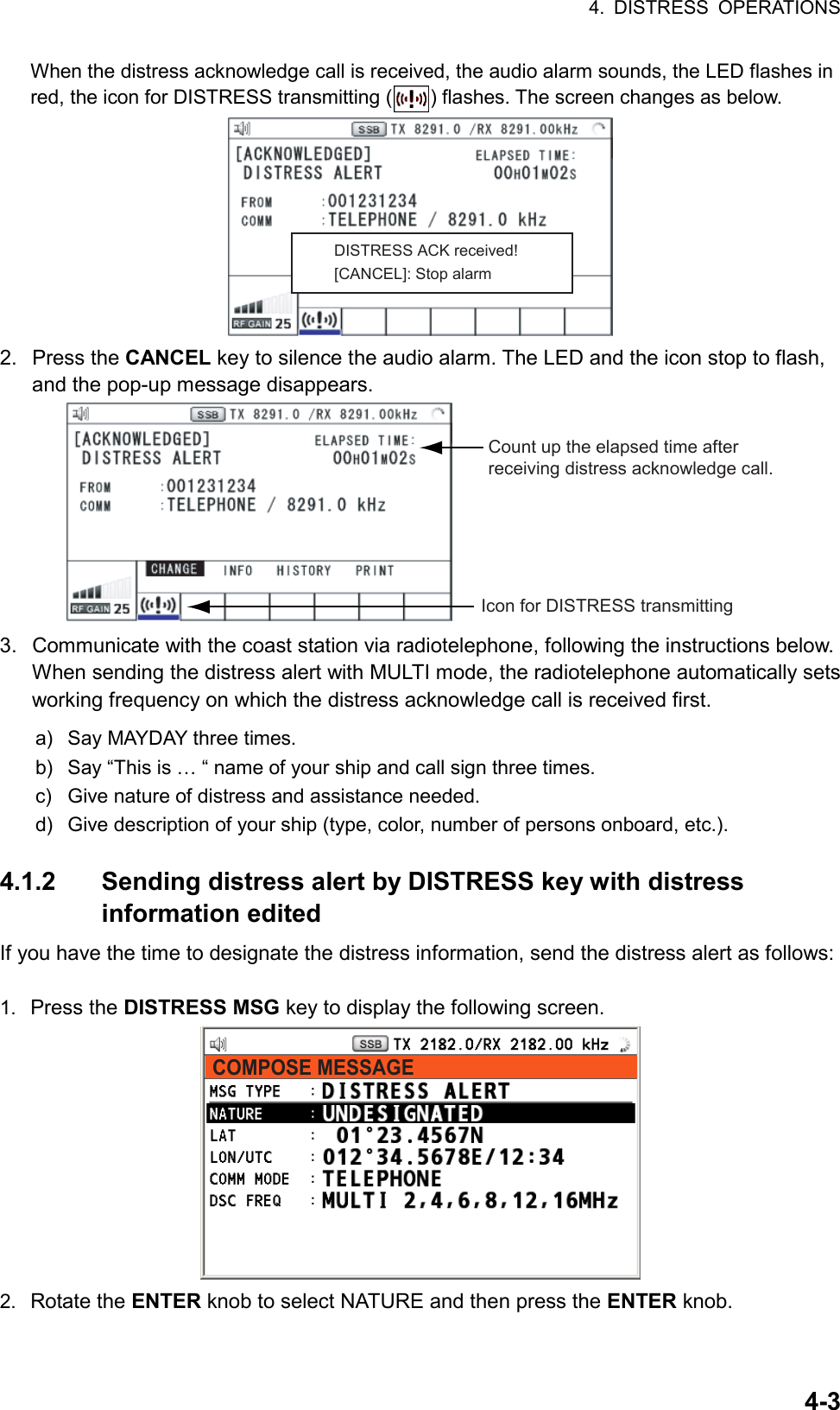 4. DISTRESS OPERATIONS  4-3When the distress acknowledge call is received, the audio alarm sounds, the LED flashes in red, the icon for DISTRESS transmitting ( ) flashes. The screen changes as below. DISTRESS ACK received![CANCEL]: Stop alarm 2. Press the CANCEL key to silence the audio alarm. The LED and the icon stop to flash, and the pop-up message disappears. Count up the elapsed time after receiving distress acknowledge call.Icon for DISTRESS transmitting 3.  Communicate with the coast station via radiotelephone, following the instructions below. When sending the distress alert with MULTI mode, the radiotelephone automatically sets working frequency on which the distress acknowledge call is received first. a)  Say MAYDAY three times. b)  Say “This is … “ name of your ship and call sign three times. c)  Give nature of distress and assistance needed. d)  Give description of your ship (type, color, number of persons onboard, etc.).  4.1.2 Sending distress alert by DISTRESS key with distress information edited If you have the time to designate the distress information, send the distress alert as follows:  1.  Press the DISTRESS MSG key to display the following screen. COMPOSE MESSAGE 2.  Rotate the ENTER knob to select NATURE and then press the ENTER knob. 