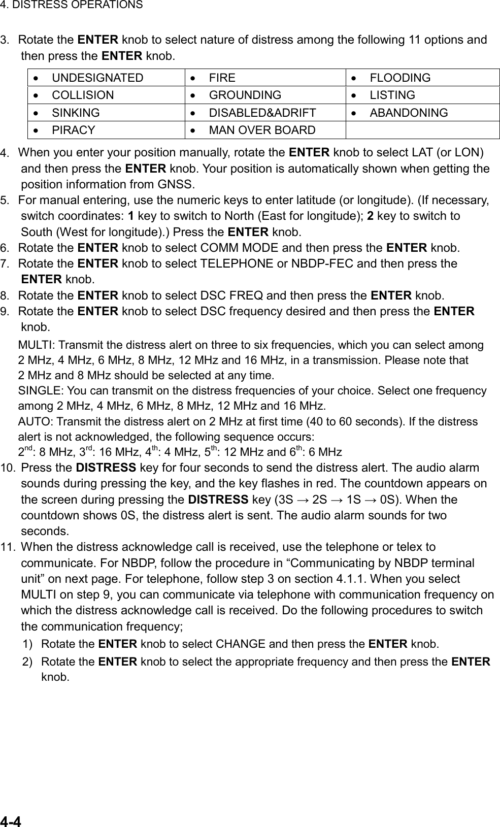 4. DISTRESS OPERATIONS  4-4  3.  Rotate the ENTER knob to select nature of distress among the following 11 options and then press the ENTER knob.  •  UNDESIGNATED  •  FIRE  •  FLOODING •  COLLISION  •  GROUNDING  •  LISTING •  SINKING  •  DISABLED&amp;ADRIFT  •  ABANDONING •  PIRACY  •  MAN OVER BOARD    4.  When you enter your position manually, rotate the ENTER knob to select LAT (or LON) and then press the ENTER knob. Your position is automatically shown when getting the position information from GNSS. 5.  For manual entering, use the numeric keys to enter latitude (or longitude). (If necessary, switch coordinates: 1 key to switch to North (East for longitude); 2 key to switch to South (West for longitude).) Press the ENTER knob. 6.  Rotate the ENTER knob to select COMM MODE and then press the ENTER knob. 7.  Rotate the ENTER knob to select TELEPHONE or NBDP-FEC and then press the ENTER knob. 8.  Rotate the ENTER knob to select DSC FREQ and then press the ENTER knob. 9.  Rotate the ENTER knob to select DSC frequency desired and then press the ENTER knob. MULTI: Transmit the distress alert on three to six frequencies, which you can select among 2 MHz, 4 MHz, 6 MHz, 8 MHz, 12 MHz and 16 MHz, in a transmission. Please note that 2 MHz and 8 MHz should be selected at any time. SINGLE: You can transmit on the distress frequencies of your choice. Select one frequency among 2 MHz, 4 MHz, 6 MHz, 8 MHz, 12 MHz and 16 MHz. AUTO: Transmit the distress alert on 2 MHz at first time (40 to 60 seconds). If the distress alert is not acknowledged, the following sequence occurs: 2nd: 8 MHz, 3rd: 16 MHz, 4th: 4 MHz, 5th: 12 MHz and 6th: 6 MHz 10.  Press the DISTRESS key for four seconds to send the distress alert. The audio alarm sounds during pressing the key, and the key flashes in red. The countdown appears on the screen during pressing the DISTRESS key (3S → 2S → 1S → 0S). When the countdown shows 0S, the distress alert is sent. The audio alarm sounds for two seconds. 11.  When the distress acknowledge call is received, use the telephone or telex to communicate. For NBDP, follow the procedure in “Communicating by NBDP terminal unit” on next page. For telephone, follow step 3 on section 4.1.1. When you select MULTI on step 9, you can communicate via telephone with communication frequency on which the distress acknowledge call is received. Do the following procedures to switch the communication frequency; 1) Rotate the ENTER knob to select CHANGE and then press the ENTER knob. 2) Rotate the ENTER knob to select the appropriate frequency and then press the ENTER knob.  