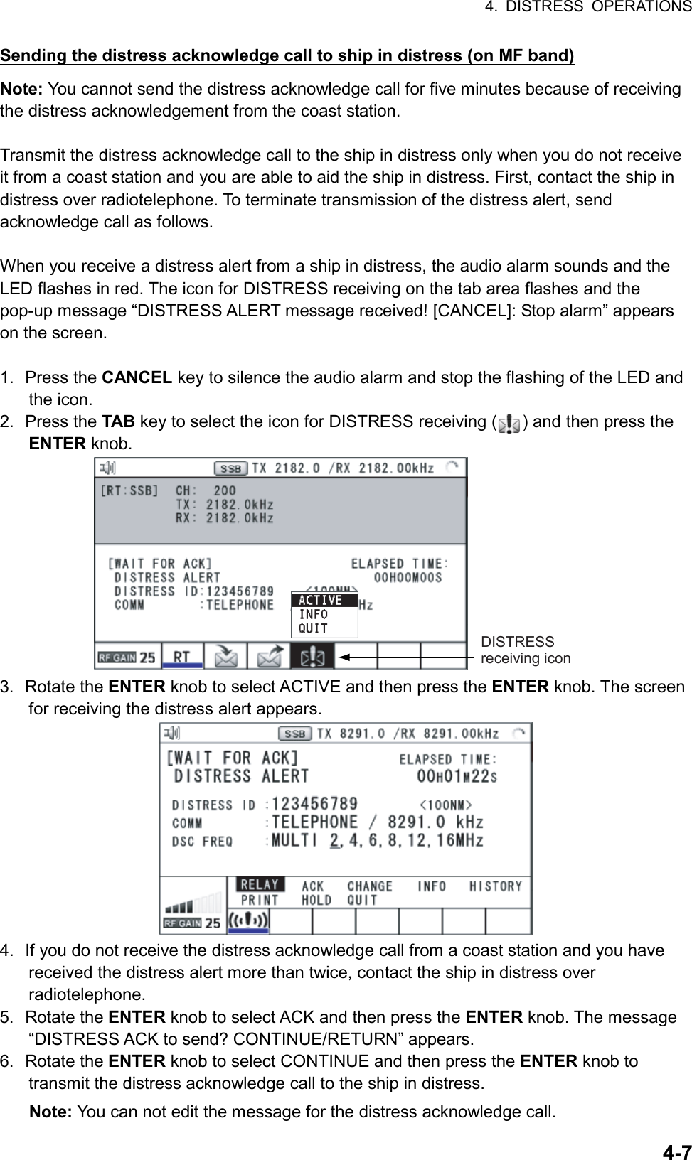 4. DISTRESS OPERATIONS  4-7Sending the distress acknowledge call to ship in distress (on MF band) Note: You cannot send the distress acknowledge call for five minutes because of receiving the distress acknowledgement from the coast station.  Transmit the distress acknowledge call to the ship in distress only when you do not receive it from a coast station and you are able to aid the ship in distress. First, contact the ship in distress over radiotelephone. To terminate transmission of the distress alert, send acknowledge call as follows.  When you receive a distress alert from a ship in distress, the audio alarm sounds and the LED flashes in red. The icon for DISTRESS receiving on the tab area flashes and the pop-up message “DISTRESS ALERT message received! [CANCEL]: Stop alarm” appears on the screen.      1. Press the CANCEL key to silence the audio alarm and stop the flashing of the LED and the icon. 2. Press the TAB key to select the icon for DISTRESS receiving ( ) and then press the ENTER knob. DISTRESS receiving icon 3. Rotate the ENTER knob to select ACTIVE and then press the ENTER knob. The screen for receiving the distress alert appears.  4.  If you do not receive the distress acknowledge call from a coast station and you have received the distress alert more than twice, contact the ship in distress over radiotelephone. 5. Rotate the ENTER knob to select ACK and then press the ENTER knob. The message “DISTRESS ACK to send? CONTINUE/RETURN” appears. 6. Rotate the ENTER knob to select CONTINUE and then press the ENTER knob to transmit the distress acknowledge call to the ship in distress. Note: You can not edit the message for the distress acknowledge call. 