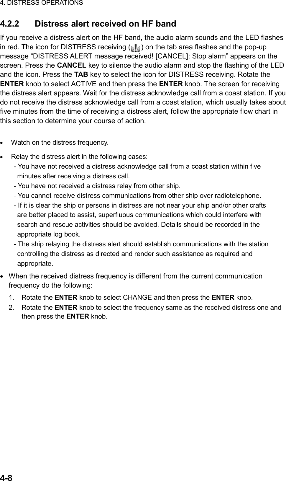 4. DISTRESS OPERATIONS  4-8  4.2.2  Distress alert received on HF band If you receive a distress alert on the HF band, the audio alarm sounds and the LED flashes in red. The icon for DISTRESS receiving ( ) on the tab area flashes and the pop-up message “DISTRESS ALERT message received! [CANCEL]: Stop alarm” appears on the screen. Press the CANCEL key to silence the audio alarm and stop the flashing of the LED and the icon. Press the TAB key to select the icon for DISTRESS receiving. Rotate the ENTER knob to select ACTIVE and then press the ENTER knob. The screen for receiving the distress alert appears. Wait for the distress acknowledge call from a coast station. If you do not receive the distress acknowledge call from a coast station, which usually takes about five minutes from the time of receiving a distress alert, follow the appropriate flow chart in this section to determine your course of action.  •  Watch on the distress frequency. •  Relay the distress alert in the following cases:   - You have not received a distress acknowledge call from a coast station within five     minutes after receiving a distress call.   - You have not received a distress relay from other ship.   - You cannot receive distress communications from other ship over radiotelephone.   - If it is clear the ship or persons in distress are not near your ship and/or other crafts     are better placed to assist, superfluous communications which could interfere with     search and rescue activities should be avoided. Details should be recorded in the   appropriate log book.   - The ship relaying the distress alert should establish communications with the station     controlling the distress as directed and render such assistance as required and   appropriate. •  When the received distress frequency is different from the current communication frequency do the following: 1. Rotate the ENTER knob to select CHANGE and then press the ENTER knob. 2. Rotate the ENTER knob to select the frequency same as the received distress one and then press the ENTER knob.  