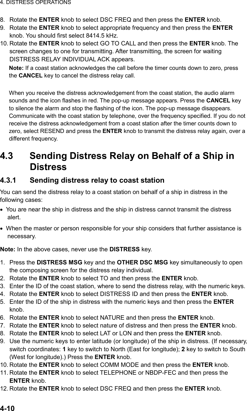 4. DISTRESS OPERATIONS  4-10  8. Rotate the ENTER knob to select DSC FREQ and then press the ENTER knob. 9. Rotate the ENTER knob to select appropriate frequency and then press the ENTER knob. You should first select 8414.5 kHz. 10. Rotate the ENTER knob to select GO TO CALL and then press the ENTER knob. The screen changes to one for transmitting. After transmitting, the screen for waiting DISTRESS RELAY INDIVIDUAL ACK appears. Note: If a coast station acknowledges the call before the timer counts down to zero, press the CANCEL key to cancel the distress relay call.  When you receive the distress acknowledgement from the coast station, the audio alarm sounds and the icon flashes in red. The pop-up message appears. Press the CANCEL key to silence the alarm and stop the flashing of the icon. The pop-up message disappears. Communicate with the coast station by telephone, over the frequency specified. If you do not receive the distress acknowledgement from a coast station after the timer counts down to zero, select RESEND and press the ENTER knob to transmit the distress relay again, over a different frequency.  4.3  Sending Distress Relay on Behalf of a Ship in Distress 4.3.1  Sending distress relay to coast station You can send the distress relay to a coast station on behalf of a ship in distress in the following cases: •  You are near the ship in distress and the ship in distress cannot transmit the distress alert. •  When the master or person responsible for your ship considers that further assistance is necessary.  Note: In the above cases, never use the DISTRESS key. 1. Press the DISTRESS MSG key and the OTHER DSC MSG key simultaneously to open the composing screen for the distress relay individual. 2. Rotate the ENTER knob to select TO and then press the ENTER knob. 3.  Enter the ID of the coast station, where to send the distress relay, with the numeric keys. 4. Rotate the ENTER knob to select DISTRESS ID and then press the ENTER knob. 5.  Enter the ID of the ship in distress with the numeric keys and then press the ENTER knob. 6. Rotate the ENTER knob to select NATURE and then press the ENTER knob. 7. Rotate the ENTER knob to select nature of distress and then press the ENTER knob. 8. Rotate the ENTER knob to select LAT or LON and then press the ENTER knob. 9.  Use the numeric keys to enter latitude (or longitude) of the ship in distress. (If necessary, switch coordinates: 1 key to switch to North (East for longitude); 2 key to switch to South (West for longitude).) Press the ENTER knob. 10. Rotate the ENTER knob to select COMM MODE and then press the ENTER knob. 11. Rotate the ENTER knob to select TELEPHONE or NBDP-FEC and then press the ENTER knob. 12. Rotate the ENTER knob to select DSC FREQ and then press the ENTER knob. 