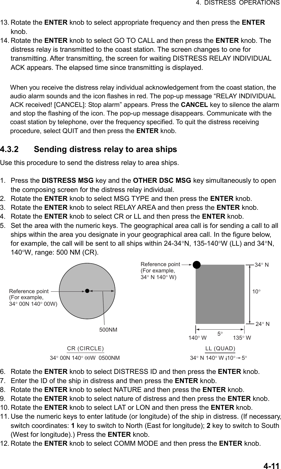 4. DISTRESS OPERATIONS  4-1113. Rotate the ENTER knob to select appropriate frequency and then press the ENTER knob. 14. Rotate the ENTER knob to select GO TO CALL and then press the ENTER knob. The distress relay is transmitted to the coast station. The screen changes to one for transmitting. After transmitting, the screen for waiting DISTRESS RELAY INDIVIDUAL ACK appears. The elapsed time since transmitting is displayed.  When you receive the distress relay individual acknowledgement from the coast station, the audio alarm sounds and the icon flashes in red. The pop-up message “RELAY INDIVIDUAL ACK received! [CANCEL]: Stop alarm” appears. Press the CANCEL key to silence the alarm and stop the flashing of the icon. The pop-up message disappears. Communicate with the coast station by telephone, over the frequency specified. To quit the distress receiving procedure, select QUIT and then press the ENTER knob.  4.3.2  Sending distress relay to area ships Use this procedure to send the distress relay to area ships.  1. Press the DISTRESS MSG key and the OTHER DSC MSG key simultaneously to open the composing screen for the distress relay individual. 2. Rotate the ENTER knob to select MSG TYPE and then press the ENTER knob. 3. Rotate the ENTER knob to select RELAY AREA and then press the ENTER knob. 4. Rotate the ENTER knob to select CR or LL and then press the ENTER knob. 5.  Set the area with the numeric keys. The geographical area call is for sending a call to all ships within the area you designate in your geographical area call. In the figure below, for example, the call will be sent to all ships within 24-34°N, 135-140°W (LL) and 34°N, 140°W, range: 500 NM (CR). LL (QUAD)34° N 140° W  10°    5°34° N24° N10°5°140° W135° WReference point (For example, 34° N 140° W)500NMCR (CIRCLE)34° 00N 140° 00W  0500NMReference point (For example,34° 00N 140° 00W) 6. Rotate the ENTER knob to select DISTRESS ID and then press the ENTER knob. 7.  Enter the ID of the ship in distress and then press the ENTER knob. 8. Rotate the ENTER knob to select NATURE and then press the ENTER knob. 9. Rotate the ENTER knob to select nature of distress and then press the ENTER knob. 10. Rotate the ENTER knob to select LAT or LON and then press the ENTER knob. 11. Use the numeric keys to enter latitude (or longitude) of the ship in distress. (If necessary, switch coordinates: 1 key to switch to North (East for longitude); 2 key to switch to South (West for longitude).) Press the ENTER knob. 12. Rotate the ENTER knob to select COMM MODE and then press the ENTER knob. 