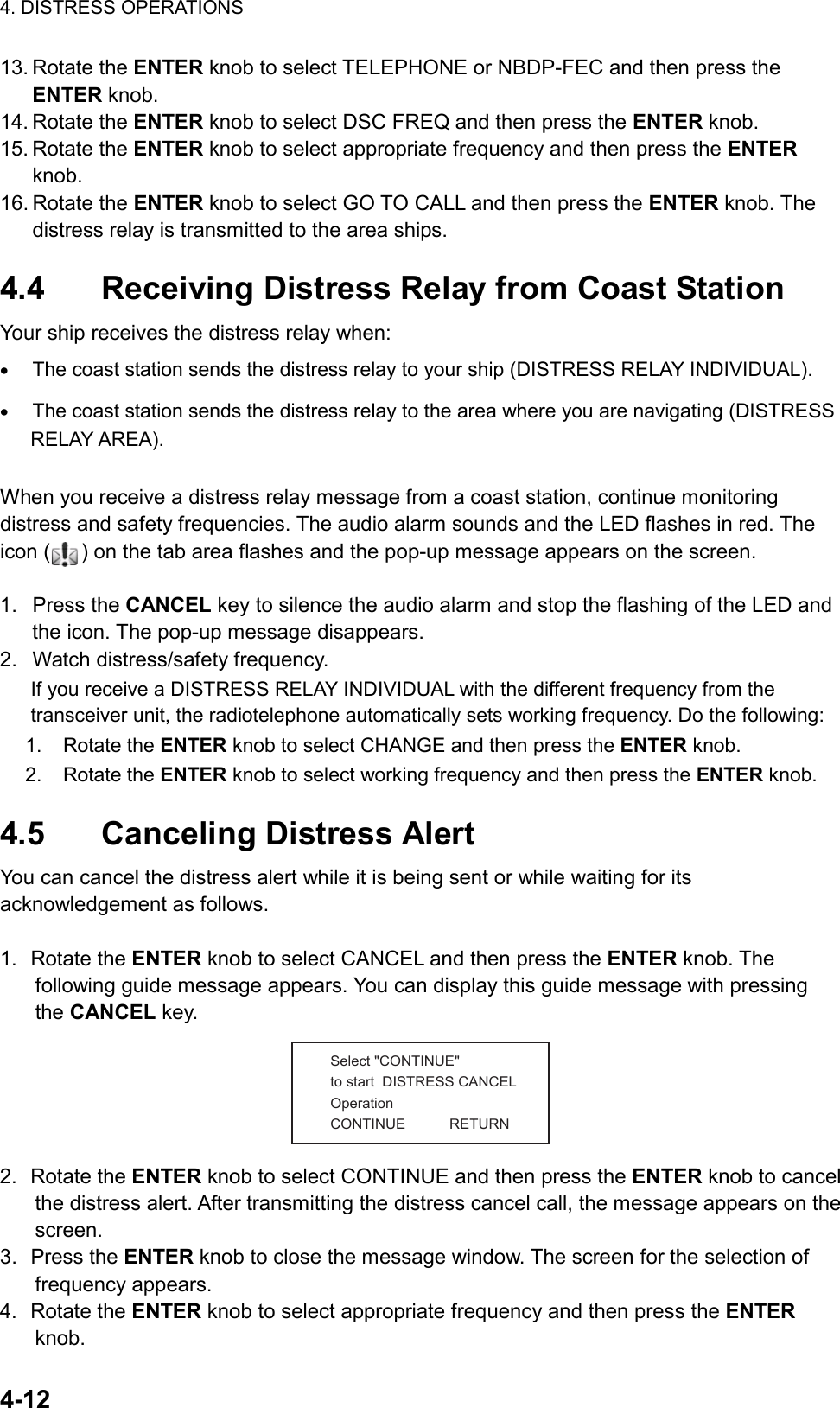 4. DISTRESS OPERATIONS  4-12  13. Rotate the ENTER knob to select TELEPHONE or NBDP-FEC and then press the ENTER knob. 14. Rotate the ENTER knob to select DSC FREQ and then press the ENTER knob. 15. Rotate the ENTER knob to select appropriate frequency and then press the ENTER knob. 16. Rotate the ENTER knob to select GO TO CALL and then press the ENTER knob. The distress relay is transmitted to the area ships.  4.4  Receiving Distress Relay from Coast Station Your ship receives the distress relay when: •  The coast station sends the distress relay to your ship (DISTRESS RELAY INDIVIDUAL). •  The coast station sends the distress relay to the area where you are navigating (DISTRESS RELAY AREA).  When you receive a distress relay message from a coast station, continue monitoring distress and safety frequencies. The audio alarm sounds and the LED flashes in red. The icon ( ) on the tab area flashes and the pop-up message appears on the screen.  1. Press the CANCEL key to silence the audio alarm and stop the flashing of the LED and the icon. The pop-up message disappears. 2. Watch distress/safety frequency. If you receive a DISTRESS RELAY INDIVIDUAL with the different frequency from the transceiver unit, the radiotelephone automatically sets working frequency. Do the following: 1. Rotate the ENTER knob to select CHANGE and then press the ENTER knob. 2. Rotate the ENTER knob to select working frequency and then press the ENTER knob.  4.5 Canceling Distress Alert You can cancel the distress alert while it is being sent or while waiting for its acknowledgement as follows.  1. Rotate the ENTER knob to select CANCEL and then press the ENTER knob. The following guide message appears. You can display this guide message with pressing the CANCEL key. Select &quot;CONTINUE&quot;to start  DISTRESS CANCEL OperationCONTINUE           RETURN 2. Rotate the ENTER knob to select CONTINUE and then press the ENTER knob to cancel the distress alert. After transmitting the distress cancel call, the message appears on the screen. 3. Press the ENTER knob to close the message window. The screen for the selection of frequency appears. 4. Rotate the ENTER knob to select appropriate frequency and then press the ENTER knob. 