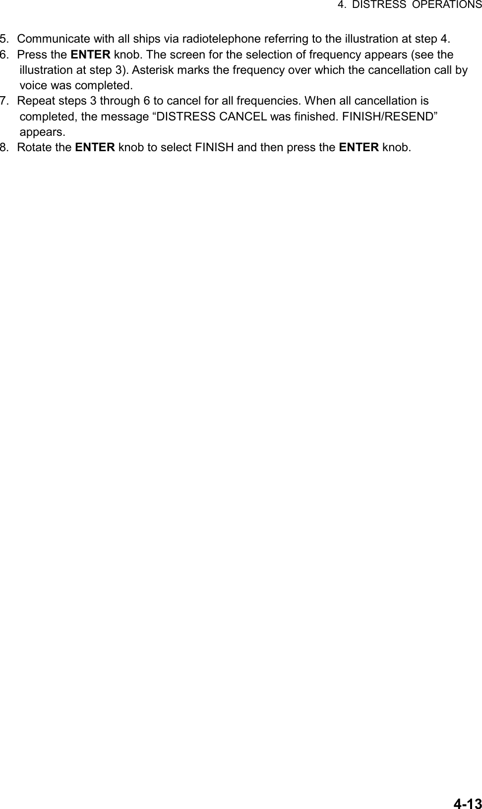 4. DISTRESS OPERATIONS  4-135.  Communicate with all ships via radiotelephone referring to the illustration at step 4. 6. Press the ENTER knob. The screen for the selection of frequency appears (see the illustration at step 3). Asterisk marks the frequency over which the cancellation call by voice was completed. 7.  Repeat steps 3 through 6 to cancel for all frequencies. When all cancellation is completed, the message “DISTRESS CANCEL was finished. FINISH/RESEND” appears. 8. Rotate the ENTER knob to select FINISH and then press the ENTER knob. 