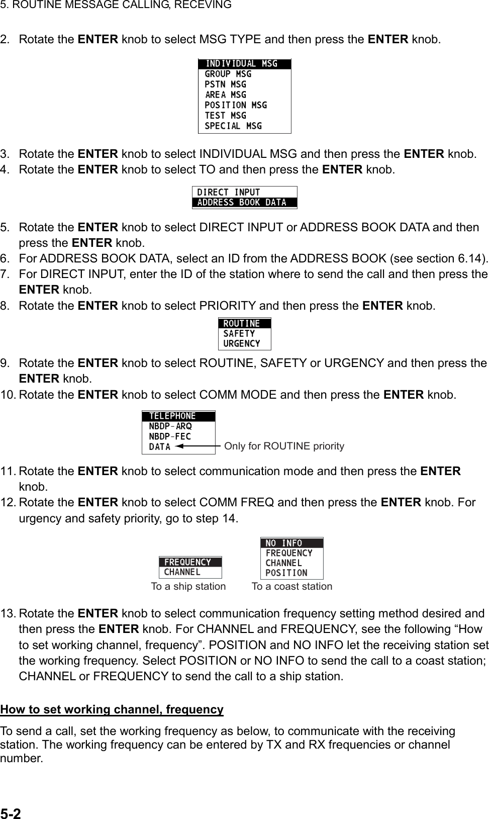 5. ROUTINE MESSAGE CALLING, RECEVING  5-2  2. Rotate the ENTER knob to select MSG TYPE and then press the ENTER knob.  3. Rotate the ENTER knob to select INDIVIDUAL MSG and then press the ENTER knob. 4. Rotate the ENTER knob to select TO and then press the ENTER knob.  5. Rotate the ENTER knob to select DIRECT INPUT or ADDRESS BOOK DATA and then press the ENTER knob. 6.  For ADDRESS BOOK DATA, select an ID from the ADDRESS BOOK (see section 6.14). 7.  For DIRECT INPUT, enter the ID of the station where to send the call and then press the ENTER knob. 8. Rotate the ENTER knob to select PRIORITY and then press the ENTER knob.  9. Rotate the ENTER knob to select ROUTINE, SAFETY or URGENCY and then press the ENTER knob. 10. Rotate the ENTER knob to select COMM MODE and then press the ENTER knob. Only for ROUTINE priority 11. Rotate the ENTER knob to select communication mode and then press the ENTER knob. 12. Rotate the ENTER knob to select COMM FREQ and then press the ENTER knob. For urgency and safety priority, go to step 14. To a coast stationTo a ship station 13. Rotate the ENTER knob to select communication frequency setting method desired and then press the ENTER knob. For CHANNEL and FREQUENCY, see the following “How to set working channel, frequency”. POSITION and NO INFO let the receiving station set the working frequency. Select POSITION or NO INFO to send the call to a coast station; CHANNEL or FREQUENCY to send the call to a ship station.  How to set working channel, frequency To send a call, set the working frequency as below, to communicate with the receiving station. The working frequency can be entered by TX and RX frequencies or channel number.  