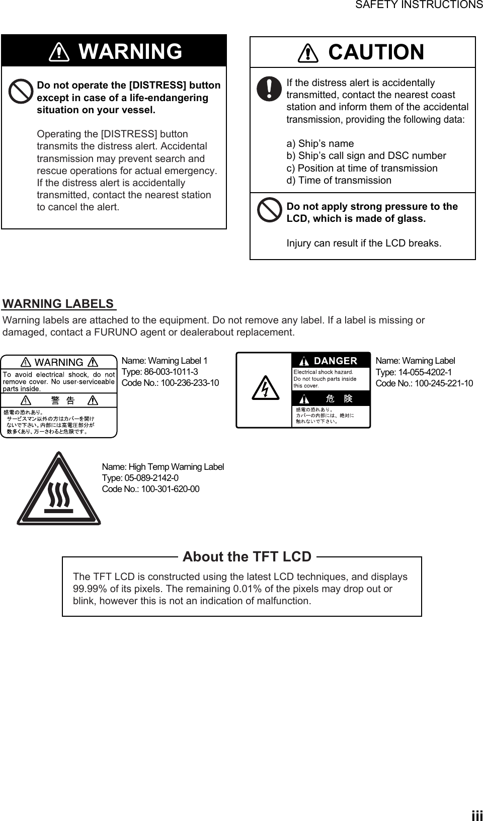 SAFETY INSTRUCTIONS  iiiThe TFT LCD is constructed using the latest LCD techniques, and displays 99.99% of its pixels. The remaining 0.01% of the pixels may drop out or blink, however this is not an indication of malfunction.About the TFT LCDWarning labels are attached to the equipment. Do not remove any label. If a label is missing or damaged, contact a FURUNO agent or dealerabout replacement.Name: Warning Label 1Type: 86-003-1011-3Code No.: 100-236-233-10WARNING CAUTIONDo not operate the [DISTRESS] button except in case of a life-endangering situation on your vessel.Operating the [DISTRESS] button transmits the distress alert. Accidental transmission may prevent search and rescue operations for actual emergency. If the distress alert is accidentally transmitted, contact the nearest station to cancel the alert.If the distress alert is accidentally transmitted, contact the nearest coast station and inform them of the accidental transmission, providing the following data:a) Ship’s nameb) Ship’s call sign and DSC numberc) Position at time of transmissiond) Time of transmissionWARNING LABELSDo not apply strong pressure to the LCD, which is made of glass.Injury can result if the LCD breaks.Name: Warning LabelType: 14-055-4202-1Code No.: 100-245-221-10Name: High Temp Warning LabelType: 05-089-2142-0Code No.: 100-301-620-00  